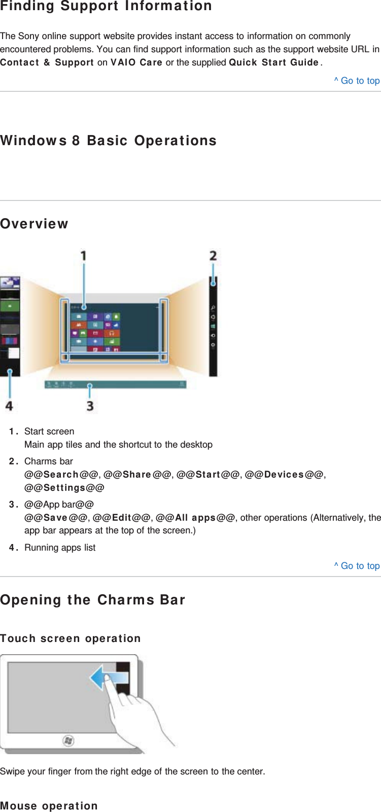 Finding Support InformationThe Sony online support website provides instant access to information on commonlyencountered problems. You can find support information such as the support website URL inContact &amp; Support on VAIO Care or the supplied Quick Start Guide.^ Go to topWindows 8 Basic OperationsOverview1. Start screenMain app tiles and the shortcut to the desktop2. Charms bar@@Search@@, @@Share@@, @@Start@@, @@Devices@@,@@Settings@@3. @@App bar@@@@Save@@, @@Edit@@, @@All apps@@, other operations (Alternatively, theapp bar appears at the top of the screen.)4. Running apps list^ Go to topOpening the Charms BarTouch screen operationSwipe your finger from the right edge of the screen to the center.Mouse operation