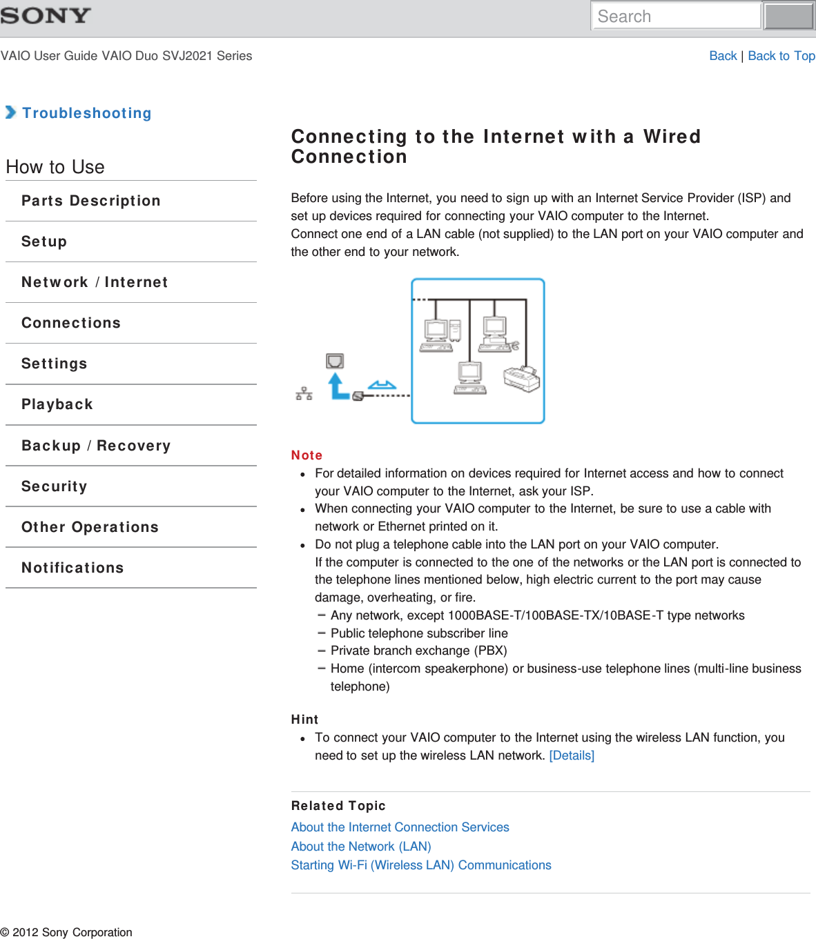 VAIO User Guide VAIO Duo SVJ2021 Series Back | Back to Top TroubleshootingHow to UseParts DescriptionSetupNetwork / InternetConnectionsSettingsPlaybackBackup / RecoverySecurityOther OperationsNotificationsConnecting to the Internet with a WiredConnectionBefore using the Internet, you need to sign up with an Internet Service Provider (ISP) andset up devices required for connecting your VAIO computer to the Internet.Connect one end of a LAN cable (not supplied) to the LAN port on your VAIO computer andthe other end to your network.NoteFor detailed information on devices required for Internet access and how to connectyour VAIO computer to the Internet, ask your ISP.When connecting your VAIO computer to the Internet, be sure to use a cable withnetwork or Ethernet printed on it.Do not plug a telephone cable into the LAN port on your VAIO computer.If the computer is connected to the one of the networks or the LAN port is connected tothe telephone lines mentioned below, high electric current to the port may causedamage, overheating, or fire.Any network, except 1000BASE-T/100BASE-TX/10BASE-T type networksPublic telephone subscriber linePrivate branch exchange (PBX)Home (intercom speakerphone) or business-use telephone lines (multi-line businesstelephone)HintTo connect your VAIO computer to the Internet using the wireless LAN function, youneed to set up the wireless LAN network. [Details]Related TopicAbout the Internet Connection ServicesAbout the Network (LAN)Starting Wi-Fi (Wireless LAN) Communications© 2012 Sony CorporationSearch