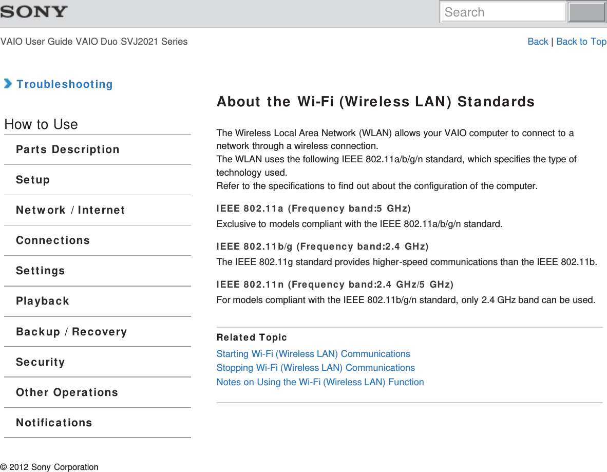 VAIO User Guide VAIO Duo SVJ2021 Series Back | Back to Top TroubleshootingHow to UseParts DescriptionSetupNetwork / InternetConnectionsSettingsPlaybackBackup / RecoverySecurityOther OperationsNotificationsAbout the Wi-Fi (Wireless LAN) StandardsThe Wireless Local Area Network (WLAN) allows your VAIO computer to connect to anetwork through a wireless connection.The WLAN uses the following IEEE 802.11a/b/g/n standard, which specifies the type oftechnology used.Refer to the specifications to find out about the configuration of the computer.IEEE 802.11a (Frequency band:5 GHz)Exclusive to models compliant with the IEEE 802.11a/b/g/n standard.IEEE 802.11b/g (Frequency band:2.4 GHz)The IEEE 802.11g standard provides higher-speed communications than the IEEE 802.11b.IEEE 802.11n (Frequency band:2.4 GHz/5 GHz)For models compliant with the IEEE 802.11b/g/n standard, only 2.4 GHz band can be used.Related TopicStarting Wi-Fi (Wireless LAN) CommunicationsStopping Wi-Fi (Wireless LAN) CommunicationsNotes on Using the Wi-Fi (Wireless LAN) Function© 2012 Sony CorporationSearch