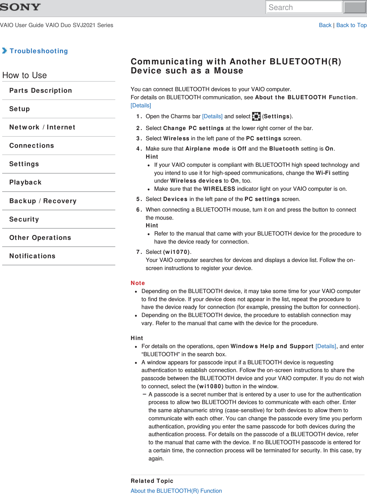 VAIO User Guide VAIO Duo SVJ2021 Series Back | Back to Top TroubleshootingHow to UseParts DescriptionSetupNetwork / InternetConnectionsSettingsPlaybackBackup / RecoverySecurityOther OperationsNotificationsCommunicating with Another BLUETOOTH(R)Device such as a MouseYou can connect BLUETOOTH devices to your VAIO computer.For details on BLUETOOTH communication, see About the BLUETOOTH Function.[Details]1. Open the Charms bar [Details] and select   (Settings).2. Select Change PC settings at the lower right corner of the bar.3. Select Wireless in the left pane of the PC settings screen.4. Make sure that Airplane mode is Off and the Bluetooth setting is On.HintIf your VAIO computer is compliant with BLUETOOTH high speed technology andyou intend to use it for high-speed communications, change the Wi-Fi settingunder Wireless devices to On, too.Make sure that the WIRELESS indicator light on your VAIO computer is on.5. Select Devices in the left pane of the PC settings screen.6. When connecting a BLUETOOTH mouse, turn it on and press the button to connectthe mouse.HintRefer to the manual that came with your BLUETOOTH device for the procedure tohave the device ready for connection.7. Select (wi1070).Your VAIO computer searches for devices and displays a device list. Follow the on-screen instructions to register your device.NoteDepending on the BLUETOOTH device, it may take some time for your VAIO computerto find the device. If your device does not appear in the list, repeat the procedure tohave the device ready for connection (for example, pressing the button for connection).Depending on the BLUETOOTH device, the procedure to establish connection mayvary. Refer to the manual that came with the device for the procedure.HintFor details on the operations, open Windows Help and Support [Details], and enter“BLUETOOTH” in the search box.A window appears for passcode input if a BLUETOOTH device is requestingauthentication to establish connection. Follow the on-screen instructions to share thepasscode between the BLUETOOTH device and your VAIO computer. If you do not wishto connect, select the (wi1080) button in the window.A passcode is a secret number that is entered by a user to use for the authenticationprocess to allow two BLUETOOTH devices to communicate with each other. Enterthe same alphanumeric string (case-sensitive) for both devices to allow them tocommunicate with each other. You can change the passcode every time you performauthentication, providing you enter the same passcode for both devices during theauthentication process. For details on the passcode of a BLUETOOTH device, referto the manual that came with the device. If no BLUETOOTH passcode is entered fora certain time, the connection process will be terminated for security. In this case, tryagain.Related TopicAbout the BLUETOOTH(R) FunctionSearch