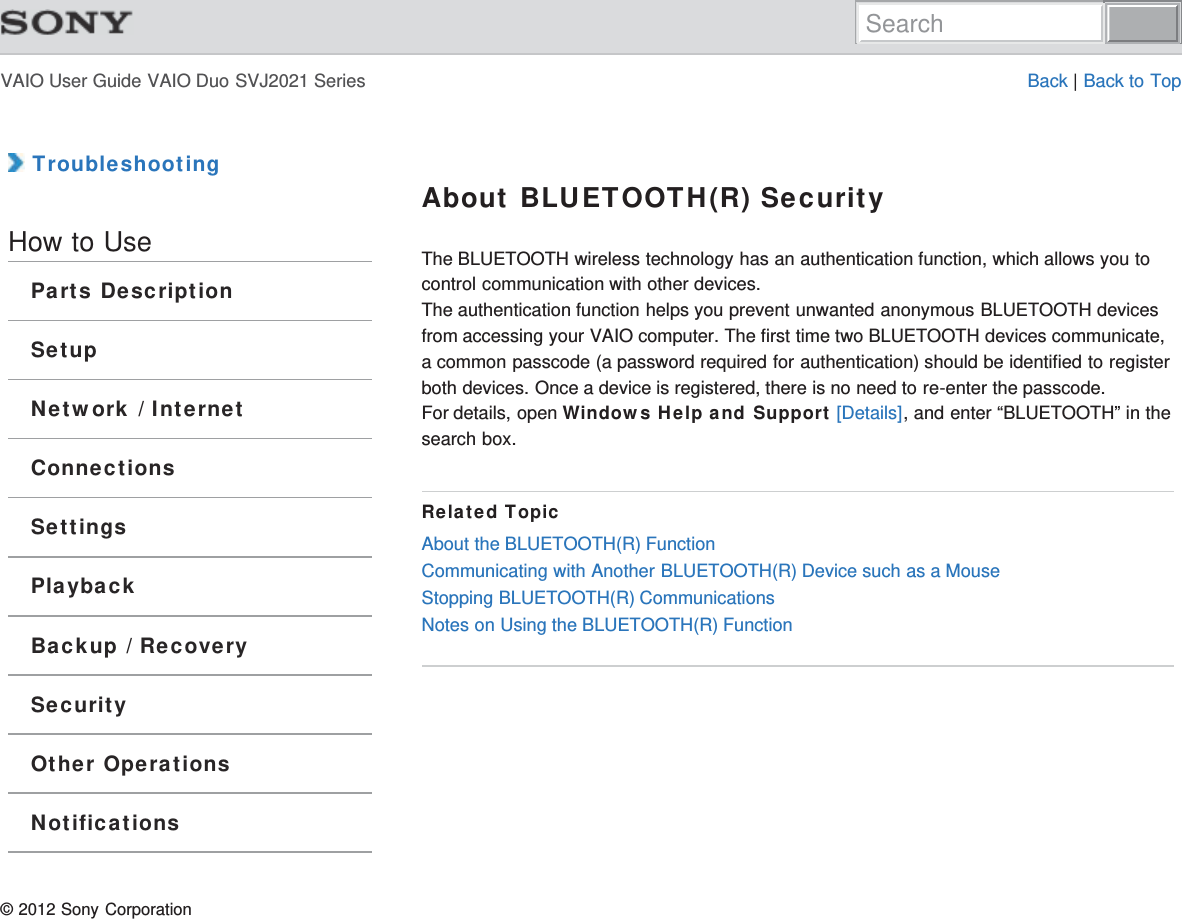 VAIO User Guide VAIO Duo SVJ2021 Series Back | Back to Top TroubleshootingHow to UseParts DescriptionSetupNetwork / InternetConnectionsSettingsPlaybackBackup / RecoverySecurityOther OperationsNotificationsAbout BLUETOOTH(R) SecurityThe BLUETOOTH wireless technology has an authentication function, which allows you tocontrol communication with other devices.The authentication function helps you prevent unwanted anonymous BLUETOOTH devicesfrom accessing your VAIO computer. The first time two BLUETOOTH devices communicate,a common passcode (a password required for authentication) should be identified to registerboth devices. Once a device is registered, there is no need to re-enter the passcode.For details, open Windows Help and Support [Details], and enter “BLUETOOTH” in thesearch box.Related TopicAbout the BLUETOOTH(R) FunctionCommunicating with Another BLUETOOTH(R) Device such as a MouseStopping BLUETOOTH(R) CommunicationsNotes on Using the BLUETOOTH(R) Function© 2012 Sony CorporationSearch