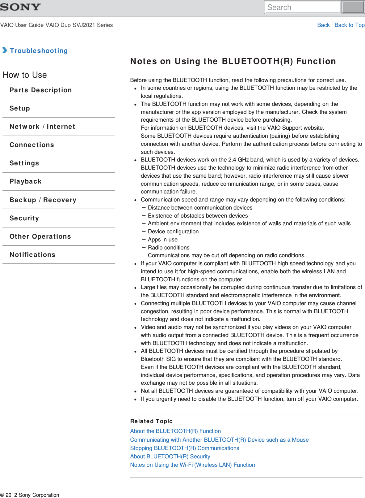 VAIO User Guide VAIO Duo SVJ2021 Series Back | Back to Top TroubleshootingHow to UseParts DescriptionSetupNetwork / InternetConnectionsSettingsPlaybackBackup / RecoverySecurityOther OperationsNotificationsNotes on Using the BLUETOOTH(R) FunctionBefore using the BLUETOOTH function, read the following precautions for correct use.In some countries or regions, using the BLUETOOTH function may be restricted by thelocal regulations.The BLUETOOTH function may not work with some devices, depending on themanufacturer or the app version employed by the manufacturer. Check the systemrequirements of the BLUETOOTH device before purchasing.For information on BLUETOOTH devices, visit the VAIO Support website.Some BLUETOOTH devices require authentication (pairing) before establishingconnection with another device. Perform the authentication process before connecting tosuch devices.BLUETOOTH devices work on the 2.4 GHz band, which is used by a variety of devices.BLUETOOTH devices use the technology to minimize radio interference from otherdevices that use the same band; however, radio interference may still cause slowercommunication speeds, reduce communication range, or in some cases, causecommunication failure.Communication speed and range may vary depending on the following conditions:Distance between communication devicesExistence of obstacles between devicesAmbient environment that includes existence of walls and materials of such wallsDevice configurationApps in useRadio conditionsCommunications may be cut off depending on radio conditions.If your VAIO computer is compliant with BLUETOOTH high speed technology and youintend to use it for high-speed communications, enable both the wireless LAN andBLUETOOTH functions on the computer.Large files may occasionally be corrupted during continuous transfer due to limitations ofthe BLUETOOTH standard and electromagnetic interference in the environment.Connecting multiple BLUETOOTH devices to your VAIO computer may cause channelcongestion, resulting in poor device performance. This is normal with BLUETOOTHtechnology and does not indicate a malfunction.Video and audio may not be synchronized if you play videos on your VAIO computerwith audio output from a connected BLUETOOTH device. This is a frequent occurrencewith BLUETOOTH technology and does not indicate a malfunction.All BLUETOOTH devices must be certified through the procedure stipulated byBluetooth SIG to ensure that they are compliant with the BLUETOOTH standard.Even if the BLUETOOTH devices are compliant with the BLUETOOTH standard,individual device performance, specifications, and operation procedures may vary. Dataexchange may not be possible in all situations.Not all BLUETOOTH devices are guaranteed of compatibility with your VAIO computer.If you urgently need to disable the BLUETOOTH function, turn off your VAIO computer.Related TopicAbout the BLUETOOTH(R) FunctionCommunicating with Another BLUETOOTH(R) Device such as a MouseStopping BLUETOOTH(R) CommunicationsAbout BLUETOOTH(R) SecurityNotes on Using the Wi-Fi (Wireless LAN) Function© 2012 Sony CorporationSearch