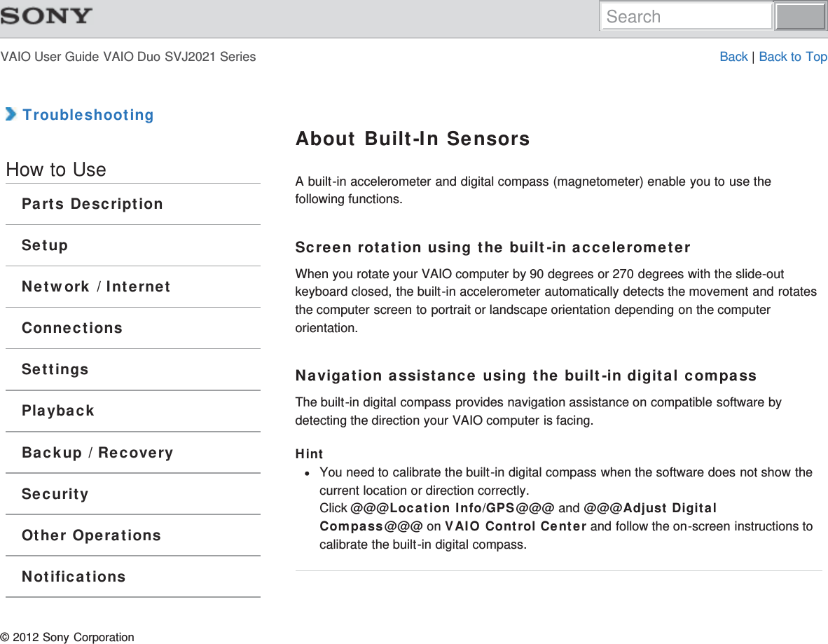 VAIO User Guide VAIO Duo SVJ2021 Series Back | Back to Top TroubleshootingHow to UseParts DescriptionSetupNetwork / InternetConnectionsSettingsPlaybackBackup / RecoverySecurityOther OperationsNotificationsAbout Built-In SensorsA built-in accelerometer and digital compass (magnetometer) enable you to use thefollowing functions.Screen rotation using the built-in accelerometerWhen you rotate your VAIO computer by 90 degrees or 270 degrees with the slide-outkeyboard closed, the built-in accelerometer automatically detects the movement and rotatesthe computer screen to portrait or landscape orientation depending on the computerorientation.Navigation assistance using the built-in digital compassThe built-in digital compass provides navigation assistance on compatible software bydetecting the direction your VAIO computer is facing.HintYou need to calibrate the built-in digital compass when the software does not show thecurrent location or direction correctly.Click @@@Location Info/GPS@@@ and @@@Adjust DigitalCompass@@@ on VAIO Control Center and follow the on-screen instructions tocalibrate the built-in digital compass.© 2012 Sony CorporationSearch