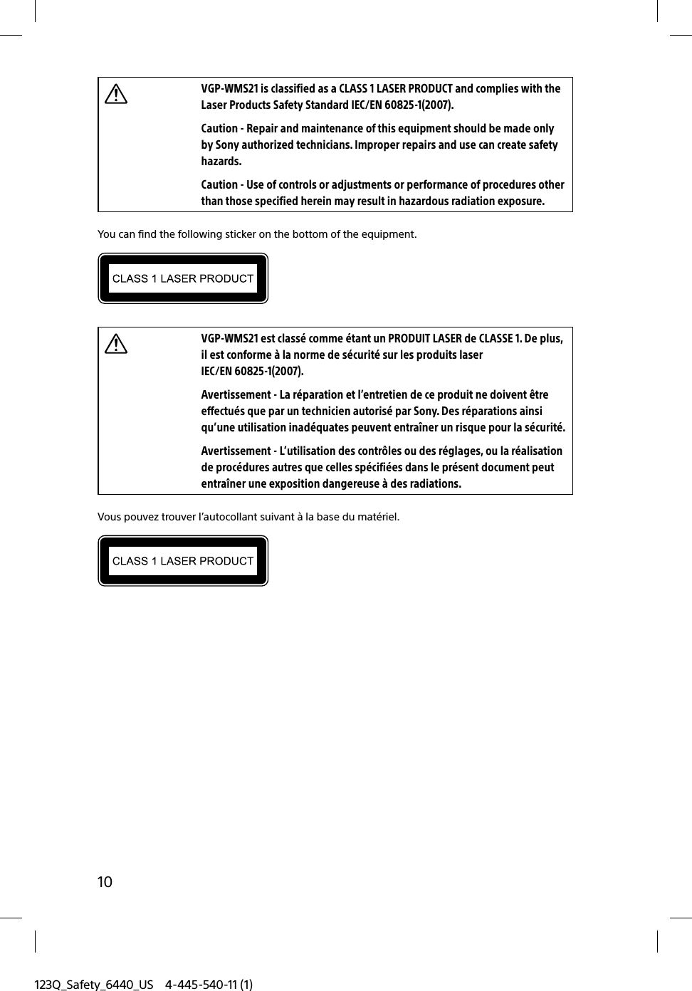 123Q_Safety_6440_US 4-445-540-11 (1)10VGP-WMS21 is classified as a CLASS 1 LASER PRODUCT and complies with the Laser Products Safety Standard IEC/EN 60825-1(2007).Caution - Repair and maintenance of this equipment should be made only by Sony authorized technicians. Improper repairs and use can create safety hazards.Caution - Use of controls or adjustments or performance of procedures other than those specified herein may result in hazardous radiation exposure.You can find the following sticker on the bottom of the equipment.VGP-WMS21 est classé comme étant un PRODUIT LASER de CLASSE 1. De plus, il est conforme à la norme de sécurité sur les produits laser IEC/EN 60825-1(2007).Avertissement - La réparation et l’entretien de ce produit ne doivent être effectués que par un technicien autorisé par Sony. Des réparations ainsi qu’une utilisation inadéquates peuvent entraîner un risque pour la sécurité.Avertissement - L’utilisation des contrôles ou des réglages, ou la réalisation de procédures autres que celles spécifiées dans le présent document peut entraîner une exposition dangereuse à des radiations.Vous pouvez trouver l’autocollant suivant à la base du matériel.