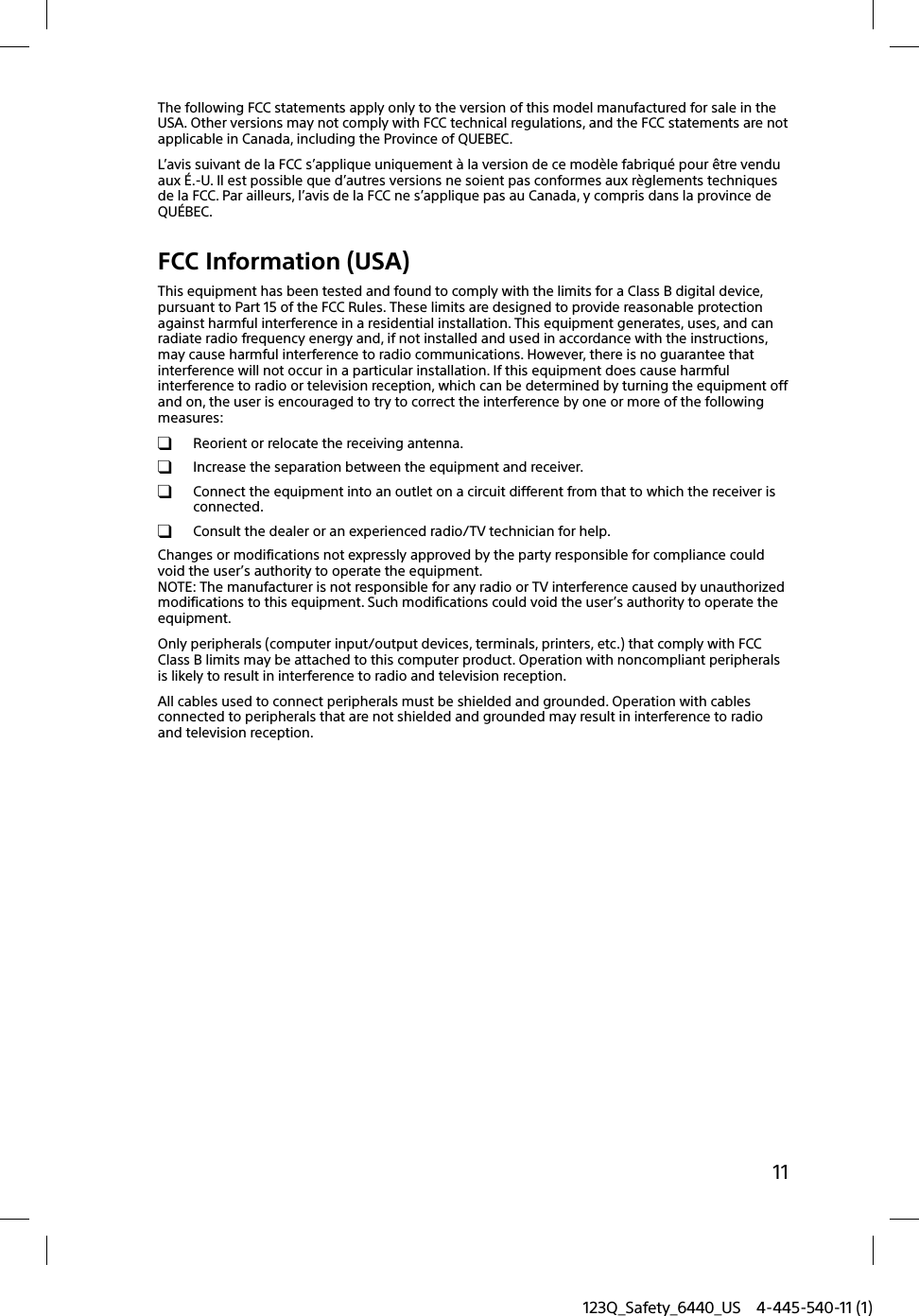 123Q_Safety_6440_US 4-445-540-11 (1)11The following FCC statements apply only to the version of this model manufactured for sale in the USA. Other versions may not comply with FCC technical regulations, and the FCC statements are not applicable in Canada, including the Province of QUEBEC.L’avis suivant de la FCC s’applique uniquement à la version de ce modèle fabriqué pour être vendu aux É.-U. Il est possible que d’autres versions ne soient pas conformes aux règlements techniques de la FCC. Par ailleurs, l’avis de la FCC ne s’applique pas au Canada, y compris dans la province de QUÉBEC.FCC Information (USA)This equipment has been tested and found to comply with the limits for a Class B digital device, pursuant to Part 15 of the FCC Rules. These limits are designed to provide reasonable protection against harmful interference in a residential installation. This equipment generates, uses, and can radiate radio frequency energy and, if not installed and used in accordance with the instructions, may cause harmful interference to radio communications. However, there is no guarantee that interference will not occur in a particular installation. If this equipment does cause harmful interference to radio or television reception, which can be determined by turning the equipment off and on, the user is encouraged to try to correct the interference by one or more of the following measures:  Reorient or relocate the receiving antenna.  Increase the separation between the equipment and receiver.  Connect the equipment into an outlet on a circuit different from that to which the receiver is connected.  Consult the dealer or an experienced radio/TV technician for help.Changes or modifications not expressly approved by the party responsible for compliance could void the user’s authority to operate the equipment.NOTE: The manufacturer is not responsible for any radio or TV interference caused by unauthorized modifications to this equipment. Such modifications could void the user’s authority to operate the equipment.Only peripherals (computer input/output devices, terminals, printers, etc.) that comply with FCC Class B limits may be attached to this computer product. Operation with noncompliant peripherals is likely to result in interference to radio and television reception.All cables used to connect peripherals must be shielded and grounded. Operation with cables connected to peripherals that are not shielded and grounded may result in interference to radio and television reception.