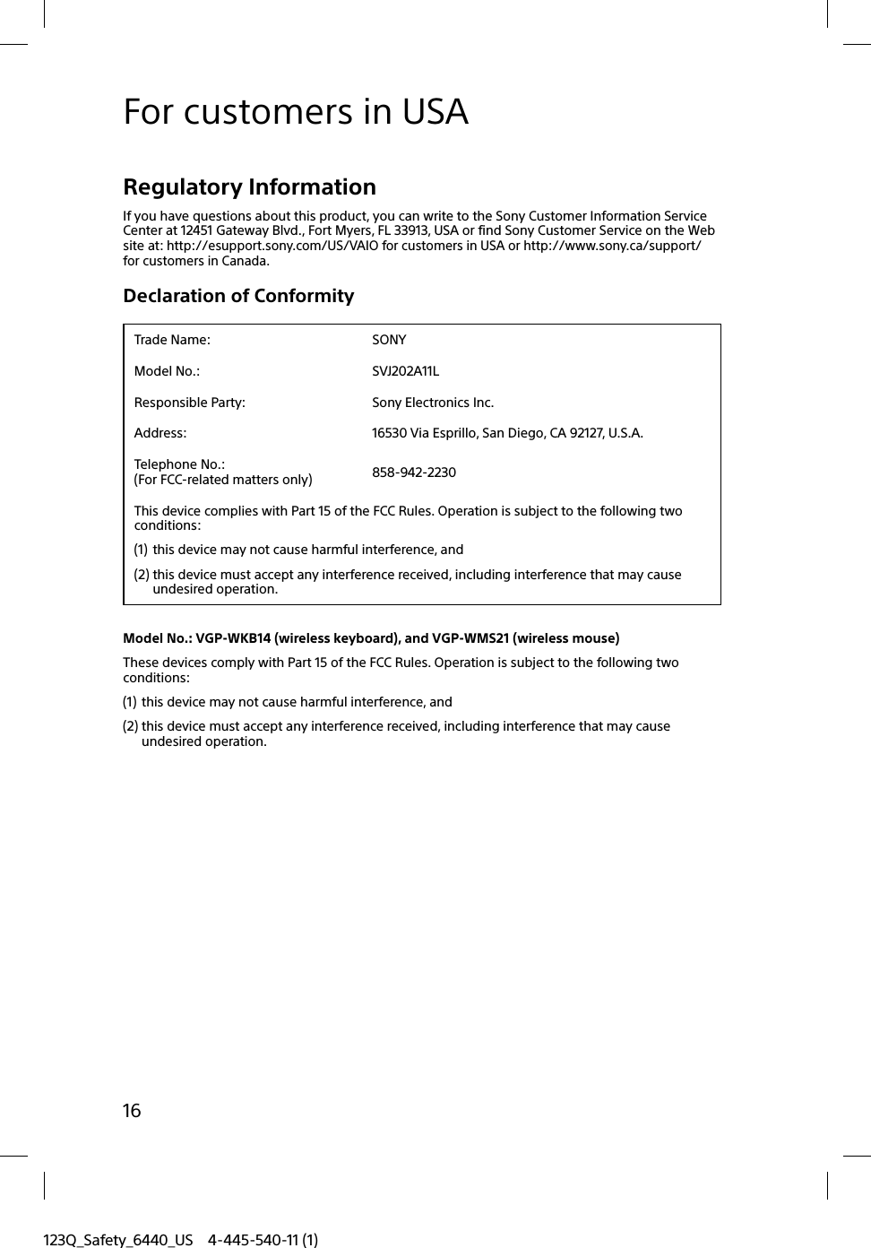 123Q_Safety_6440_US 4-445-540-11 (1)16For customers in USARegulatory InformationIf you have questions about this product, you can write to the Sony Customer Information Service Center at 12451 Gateway Blvd., Fort Myers, FL 33913, USA or find Sony Customer Service on the Web site at: http://esupport.sony.com/US/VAIO for customers in USA or http://www.sony.ca/support/ for customers in Canada.Declaration of ConformityTrade Name: SONYModel No.: SVJ202A11LResponsible Party: Sony Electronics Inc.Address: 16530 Via Esprillo, San Diego, CA 92127, U.S.A.Telephone No.: (For FCC-related matters only) 858-942-2230This device complies with Part 15 of the FCC Rules. Operation is subject to the following two conditions:(1) this device may not cause harmful interference, and(2) this device must accept any interference received, including interference that may cause undesired operation.Model No.: VGP-WKB14 (wireless keyboard), and VGP-WMS21 (wireless mouse)These devices comply with Part 15 of the FCC Rules. Operation is subject to the following two conditions:(1) this device may not cause harmful interference, and(2) this device must accept any interference received, including interference that may cause undesired operation.