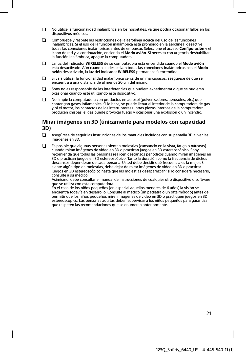 123Q_Safety_6440_US 4-445-540-11 (1)21  No utilice la funcionalidad inalámbrica en los hospitales, ya que podría ocasionar fallos en los dispositivos médicos.  Compruebe y respete las restricciones de la aerolínea acerca del uso de las funciones inalámbricas. Si el uso de la función inalámbrica está prohibido en la aerolínea, desactive todas las conexiones inalámbricas antes de embarcar. Seleccione el acceso Configuración y el icono de red y, a continuación, encienda el Modo avión. Si necesita con urgencia deshabilitar la función inalámbrica, apague la computadora.  La luz del indicador WIRELESS de su computadora está encendida cuando el Modo avión está desactivado. Aún cuando se desactivan todas las conexiones inalámbricas con el Modo avión desactivado, la luz del indicador WIRELESS permanecerá encendida.  Si va a utilizar la funcionalidad inalámbrica cerca de un marcapasos, asegúrese de que se encuentra a una distancia de al menos 20 cm del mismo.  Sony no es responsable de las interferencias que pudiera experimentar o que se pudieran ocasionar cuando esté utilizando este dispositivo.  No limpie la computadora con productos en aerosol (pulverizadores, aerosoles, etc.) que contengan gases inflamables. Si lo hace, se puede llenar el interior de la computadora de gas y, si el motor, los contactos de los interruptores u otras piezas internas de la computadora producen chispas, el gas puede provocar fuego y ocasionar una explosión o un incendio.Mirar imágenes en 3D (únicamente para modelos con capacidad 3D)  Asegúrese de seguir las instrucciones de los manuales incluidos con su pantalla 3D al ver las imágenes en 3D.  Es posible que algunas personas sientan molestias (cansancio en la vista, fatiga o náuseas) cuando miran imágenes de video en 3D o practican juegos en 3D estereoscópico. Sony recomienda que todas las personas realicen descansos periódicos cuando miran imágenes en 3D o practican juegos en 3D estereoscópico. Tanto la duración como la frecuencia de dichos descansos dependerán de cada persona. Usted debe decidir qué frecuencia es la mejor. Si siente algún tipo de molestias, debe dejar de mirar imágenes de video en 3D o practicar juegos en 3D estereoscópico hasta que las molestias desaparezcan; si lo considera necesario, consulte a su médico.Asimismo, debe consultar el manual de instrucciones de cualquier otro dispositivo o software que se utiliza con esta computadora.En el caso de los niños pequeños (en especial aquellos menores de 6 años) la visión se encuentra todavía en desarrollo. Consulte al médico (un pediatra o un oftalmólogo) antes de permitir que los niños pequeños miren imágenes de video en 3D o practiquen juegos en 3D estereoscópico. Las personas adultas deben supervisar a los niños pequeños para garantizar que respeten las recomendaciones que se enumeran anteriormente.