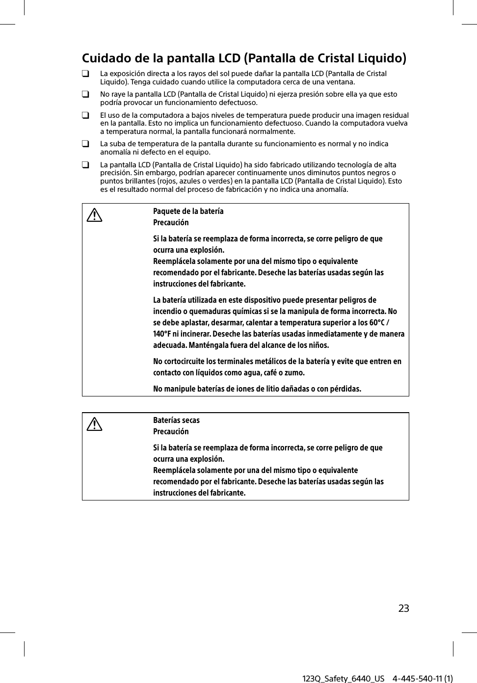 123Q_Safety_6440_US 4-445-540-11 (1)23Cuidado de la pantalla LCD (Pantalla de Cristal Liquido)  La exposición directa a los rayos del sol puede dañar la pantalla LCD (Pantalla de Cristal Liquido). Tenga cuidado cuando utilice la computadora cerca de una ventana.  No raye la pantalla LCD (Pantalla de Cristal Liquido) ni ejerza presión sobre ella ya que esto podría provocar un funcionamiento defectuoso.  El uso de la computadora a bajos niveles de temperatura puede producir una imagen residual en la pantalla. Esto no implica un funcionamiento defectuoso. Cuando la computadora vuelva a temperatura normal, la pantalla funcionará normalmente.  La suba de temperatura de la pantalla durante su funcionamiento es normal y no indica anomalía ni defecto en el equipo.  La pantalla LCD (Pantalla de Cristal Liquido) ha sido fabricado utilizando tecnología de alta precisión. Sin embargo, podrían aparecer continuamente unos diminutos puntos negros o puntos brillantes (rojos, azules o verdes) en la pantalla LCD (Pantalla de Cristal Liquido). Esto es el resultado normal del proceso de fabricación y no indica una anomalía.Paquete de la bateríaPrecauciónSi la batería se reemplaza de forma incorrecta, se corre peligro de que ocurra una explosión.Reemplácela solamente por una del mismo tipo o equivalente recomendado por el fabricante. Deseche las baterías usadas según las instrucciones del fabricante.La batería utilizada en este dispositivo puede presentar peligros de incendio o quemaduras químicas si se la manipula de forma incorrecta. No se debe aplastar, desarmar, calentar a temperatura superior a los 60°C / 140°F ni incinerar. Deseche las baterías usadas inmediatamente y de manera adecuada. Manténgala fuera del alcance de los niños.No cortocircuite los terminales metálicos de la batería y evite que entren en contacto con líquidos como agua, café o zumo.No manipule baterías de iones de litio dañadas o con pérdidas.Baterías secasPrecauciónSi la batería se reemplaza de forma incorrecta, se corre peligro de que ocurra una explosión.Reemplácela solamente por una del mismo tipo o equivalente recomendado por el fabricante. Deseche las baterías usadas según las instrucciones del fabricante.