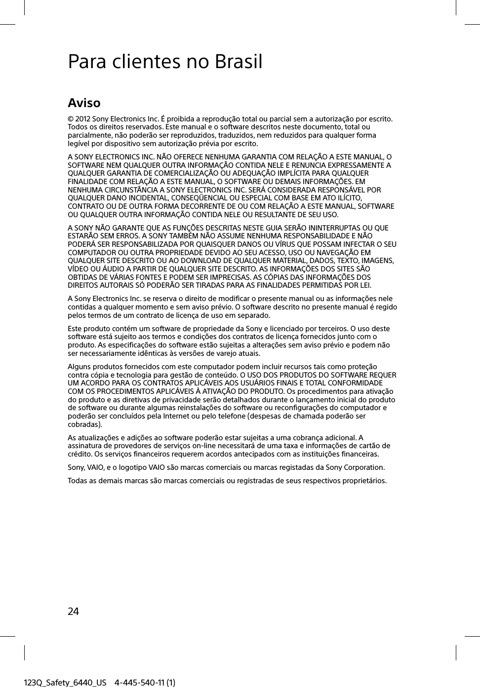 123Q_Safety_6440_US 4-445-540-11 (1)24Para clientes no BrasilAviso© 2012 Sony Electronics Inc. É proibida a reprodução total ou parcial sem a autorização por escrito. Todos os direitos reservados. Este manual e o software descritos neste documento, total ou parcialmente, não poderão ser reproduzidos, traduzidos, nem reduzidos para qualquer forma legível por dispositivo sem autorização prévia por escrito.A SONY ELECTRONICS INC. NÃO OFERECE NENHUMA GARANTIA COM RELAÇÃO A ESTE MANUAL, O SOFTWARE NEM QUALQUER OUTRA INFORMAÇÃO CONTIDA NELE E RENUNCIA EXPRESSAMENTE A QUALQUER GARANTIA DE COMERCIALIZAÇÃO OU ADEQUAÇÃO IMPLÍCITA PARA QUALQUER FINALIDADE COM RELAÇÃO A ESTE MANUAL, O SOFTWARE OU DEMAIS INFORMAÇÕES. EM NENHUMA CIRCUNSTÂNCIA A SONY ELECTRONICS INC. SERÁ CONSIDERADA RESPONSÁVEL POR QUALQUER DANO INCIDENTAL, CONSEQÜENCIAL OU ESPECIAL COM BASE EM ATO ILÍCITO, CONTRATO OU DE OUTRA FORMA DECORRENTE DE OU COM RELAÇÃO A ESTE MANUAL, SOFTWARE OU QUALQUER OUTRA INFORMAÇÃO CONTIDA NELE OU RESULTANTE DE SEU USO.A SONY NÃO GARANTE QUE AS FUNÇÕES DESCRITAS NESTE GUIA SERÃO ININTERRUPTAS OU QUE ESTARÃO SEM ERROS. A SONY TAMBÉM NÃO ASSUME NENHUMA RESPONSABILIDADE E NÃO PODERÁ SER RESPONSABILIZADA POR QUAISQUER DANOS OU VÍRUS QUE POSSAM INFECTAR O SEU COMPUTADOR OU OUTRA PROPRIEDADE DEVIDO AO SEU ACESSO, USO OU NAVEGAÇÃO EM QUALQUER SITE DESCRITO OU AO DOWNLOAD DE QUALQUER MATERIAL, DADOS, TEXTO, IMAGENS, VÍDEO OU ÁUDIO A PARTIR DE QUALQUER SITE DESCRITO. AS INFORMAÇÕES DOS SITES SÃO OBTIDAS DE VÁRIAS FONTES E PODEM SER IMPRECISAS. AS CÓPIAS DAS INFORMAÇÕES DOS DIREITOS AUTORAIS SÓ PODERÃO SER TIRADAS PARA AS FINALIDADES PERMITIDAS POR LEI.A Sony Electronics Inc. se reserva o direito de modificar o presente manual ou as informações nele contidas a qualquer momento e sem aviso prévio. O software descrito no presente manual é regido pelos termos de um contrato de licença de uso em separado.Este produto contém um software de propriedade da Sony e licenciado por terceiros. O uso deste software está sujeito aos termos e condições dos contratos de licença fornecidos junto com o produto. As especificações do software estão sujeitas a alterações sem aviso prévio e podem não ser necessariamente idênticas às versões de varejo atuais.Alguns produtos fornecidos com este computador podem incluir recursos tais como proteção contra cópia e tecnologia para gestão de conteúdo. O USO DOS PRODUTOS DO SOFTWARE REQUER UM ACORDO PARA OS CONTRATOS APLICÁVEIS AOS USUÁRIOS FINAIS E TOTAL CONFORMIDADE COM OS PROCEDIMENTOS APLICÁVEIS À ATIVAÇÃO DO PRODUTO. Os procedimentos para ativação do produto e as diretivas de privacidade serão detalhados durante o lançamento inicial do produto de software ou durante algumas reinstalações do software ou reconfigurações do computador e poderão ser concluídos pela Internet ou pelo telefone (despesas de chamada poderão ser cobradas).As atualizações e adições ao software poderão estar sujeitas a uma cobrança adicional. A assinatura de provedores de serviços on-line necessitará de uma taxa e informações de cartão de crédito. Os serviços financeiros requerem acordos antecipados com as instituições financeiras.Sony, VAIO, e o logotipo VAIO são marcas comerciais ou marcas registadas da Sony Corporation.Todas as demais marcas são marcas comerciais ou registradas de seus respectivos proprietários.