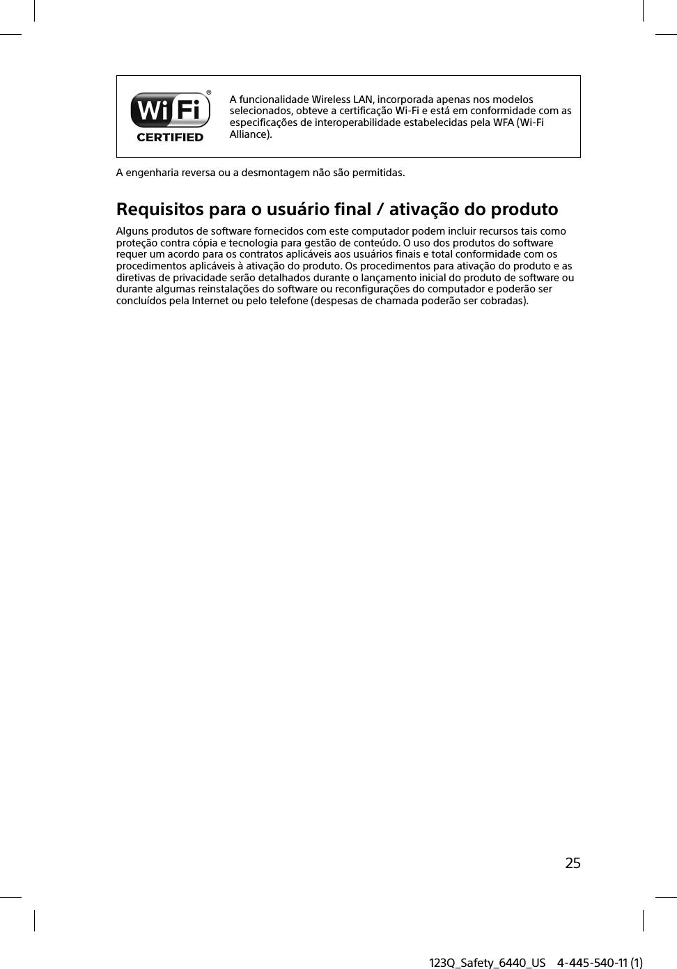 123Q_Safety_6440_US 4-445-540-11 (1)25A funcionalidade Wireless LAN, incorporada apenas nos modelos selecionados, obteve a certificação Wi-Fi e está em conformidade com as especificações de interoperabilidade estabelecidas pela WFA (Wi-Fi Alliance).A engenharia reversa ou a desmontagem não são permitidas.Requisitos para o usuário final / ativação do produtoAlguns produtos de software fornecidos com este computador podem incluir recursos tais como proteção contra cópia e tecnologia para gestão de conteúdo. O uso dos produtos do software requer um acordo para os contratos aplicáveis aos usuários finais e total conformidade com os procedimentos aplicáveis à ativação do produto. Os procedimentos para ativação do produto e as diretivas de privacidade serão detalhados durante o lançamento inicial do produto de software ou durante algumas reinstalações do software ou reconfigurações do computador e poderão ser concluídos pela Internet ou pelo telefone (despesas de chamada poderão ser cobradas).