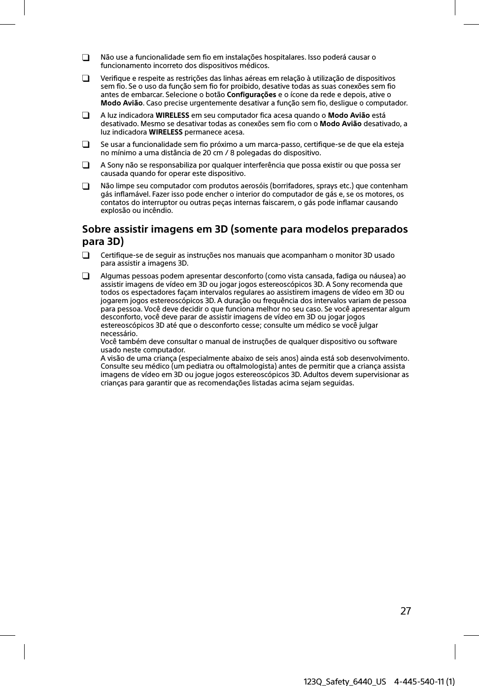 123Q_Safety_6440_US 4-445-540-11 (1)27 Não use a funcionalidade sem fio em instalações hospitalares. Isso poderá causar o funcionamento incorreto dos dispositivos médicos.  Verifique e respeite as restrições das linhas aéreas em relação à utilização de dispositivos sem fio. Se o uso da função sem fio for proibido, desative todas as suas conexões sem fio antes de embarcar. Selecione o botão Configurações e o ícone da rede e depois, ative o Modo Avião. Caso precise urgentemente desativar a função sem fio, desligue o computador.  A luz indicadora WIRELESS em seu computador fica acesa quando o Modo Avião está desativado. Mesmo se desativar todas as conexões sem fio com o Modo Avião desativado, a luz indicadora WIRELESS permanece acesa. Se usar a funcionalidade sem fio próximo a um marca-passo, certifique-se de que ela esteja no mínimo a uma distância de 20 cm / 8 polegadas do dispositivo. A Sony não se responsabiliza por qualquer interferência que possa existir ou que possa ser causada quando for operar este dispositivo.  Não limpe seu computador com produtos aerosóis (borrifadores, sprays etc.) que contenham gás inflamável. Fazer isso pode encher o interior do computador de gás e, se os motores, os contatos do interruptor ou outras peças internas faiscarem, o gás pode inflamar causando explosão ou incêndio.Sobre assistir imagens em 3D (somente para modelos preparados para 3D)  Certifique-se de seguir as instruções nos manuais que acompanham o monitor 3D usado para assistir a imagens 3D.  Algumas pessoas podem apresentar desconforto (como vista cansada, fadiga ou náusea) ao assistir imagens de vídeo em 3D ou jogar jogos estereoscópicos 3D. A Sony recomenda que todos os espectadores façam intervalos regulares ao assistirem imagens de vídeo em 3D ou jogarem jogos estereoscópicos 3D. A duração ou frequência dos intervalos variam de pessoa para pessoa. Você deve decidir o que funciona melhor no seu caso. Se você apresentar algum desconforto, você deve parar de assistir imagens de vídeo em 3D ou jogar jogos estereoscópicos 3D até que o desconforto cesse; consulte um médico se você julgar necessário.Você também deve consultar o manual de instruções de qualquer dispositivo ou software usado neste computador.A visão de uma criança (especialmente abaixo de seis anos) ainda está sob desenvolvimento. Consulte seu médico (um pediatra ou oftalmologista) antes de permitir que a criança assista imagens de vídeo em 3D ou jogue jogos estereoscópicos 3D. Adultos devem supervisionar as crianças para garantir que as recomendações listadas acima sejam seguidas.