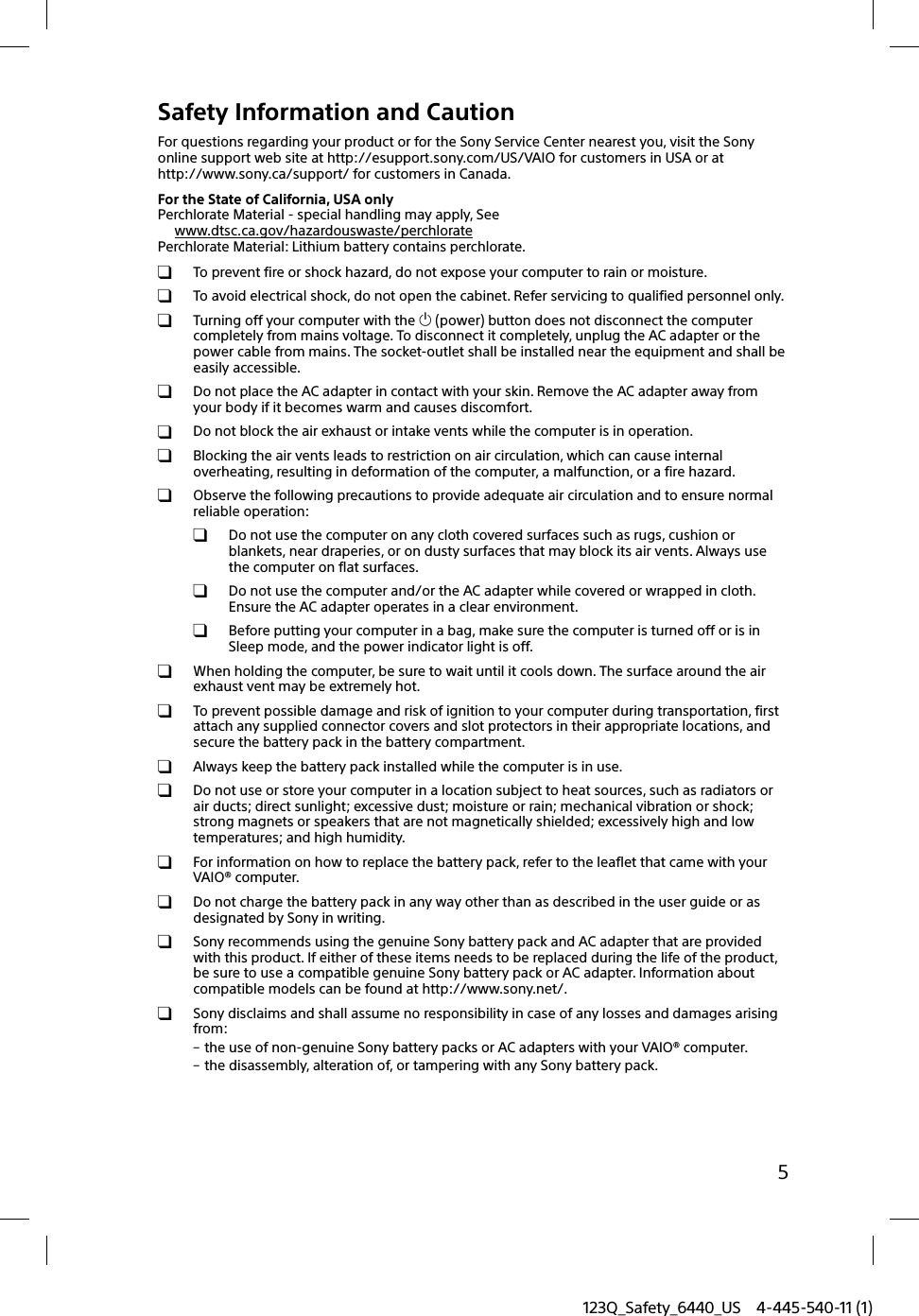 123Q_Safety_6440_US 4-445-540-11 (1)5Safety Information and CautionFor questions regarding your product or for the Sony Service Center nearest you, visit the Sony online support web site at http://esupport.sony.com/US/VAIO for customers in USA or at http://www.sony.ca/support/ for customers in Canada.For the State of California, USA onlyPerchlorate Material - special handling may apply, Seewww.dtsc.ca.gov/hazardouswaste/perchloratePerchlorate Material: Lithium battery contains perchlorate.  To prevent fire or shock hazard, do not expose your computer to rain or moisture.  To avoid electrical shock, do not open the cabinet. Refer servicing to qualified personnel only.  Turning off your computer with the  (power) button does not disconnect the computer completely from mains voltage. To disconnect it completely, unplug the AC adapter or the power cable from mains. The socket-outlet shall be installed near the equipment and shall be easily accessible.  Do not place the AC adapter in contact with your skin. Remove the AC adapter away from your body if it becomes warm and causes discomfort.  Do not block the air exhaust or intake vents while the computer is in operation.  Blocking the air vents leads to restriction on air circulation, which can cause internal overheating, resulting in deformation of the computer, a malfunction, or a fire hazard.  Observe the following precautions to provide adequate air circulation and to ensure normal reliable operation:  Do not use the computer on any cloth covered surfaces such as rugs, cushion or blankets, near draperies, or on dusty surfaces that may block its air vents. Always use the computer on flat surfaces.  Do not use the computer and/or the AC adapter while covered or wrapped in cloth. Ensure the AC adapter operates in a clear environment.  Before putting your computer in a bag, make sure the computer is turned off or is in Sleep mode, and the power indicator light is off.  When holding the computer, be sure to wait until it cools down. The surface around the air exhaust vent may be extremely hot.  To prevent possible damage and risk of ignition to your computer during transportation, first attach any supplied connector covers and slot protectors in their appropriate locations, and secure the battery pack in the battery compartment.  Always keep the battery pack installed while the computer is in use.  Do not use or store your computer in a location subject to heat sources, such as radiators or air ducts; direct sunlight; excessive dust; moisture or rain; mechanical vibration or shock; strong magnets or speakers that are not magnetically shielded; excessively high and low temperatures; and high humidity.  For information on how to replace the battery pack, refer to the leaflet that came with your VAIO® computer.  Do not charge the battery pack in any way other than as described in the user guide or as designated by Sony in writing.  Sony recommends using the genuine Sony battery pack and AC adapter that are provided with this product. If either of these items needs to be replaced during the life of the product, be sure to use a compatible genuine Sony battery pack or AC adapter. Information about compatible models can be found at http://www.sony.net/.  Sony disclaims and shall assume no responsibility in case of any losses and damages arising from: the use of non-genuine Sony battery packs or AC adapters with your VAIO® computer. the disassembly, alteration of, or tampering with any Sony battery pack.