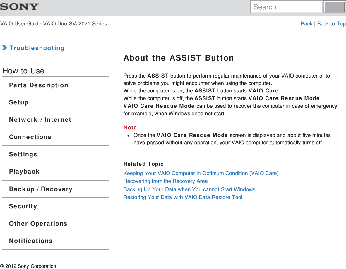 VAIO User Guide VAIO Duo SVJ2021 Series Back | Back to Top TroubleshootingHow to UseParts DescriptionSetupNetwork / InternetConnectionsSettingsPlaybackBackup / RecoverySecurityOther OperationsNotificationsAbout the ASSIST ButtonPress the ASSIST button to perform regular maintenance of your VAIO computer or tosolve problems you might encounter when using the computer.While the computer is on, the ASSIST button starts VAIO Care.While the computer is off, the ASSIST button starts VAIO Care Rescue Mode.VAIO Care Rescue Mode can be used to recover the computer in case of emergency,for example, when Windows does not start.NoteOnce the VAIO Care Rescue Mode screen is displayed and about five minuteshave passed without any operation, your VAIO computer automatically turns off.Related TopicKeeping Your VAIO Computer in Optimum Condition (VAIO Care)Recovering from the Recovery AreaBacking Up Your Data when You cannot Start WindowsRestoring Your Data with VAIO Data Restore Tool© 2012 Sony CorporationSearch