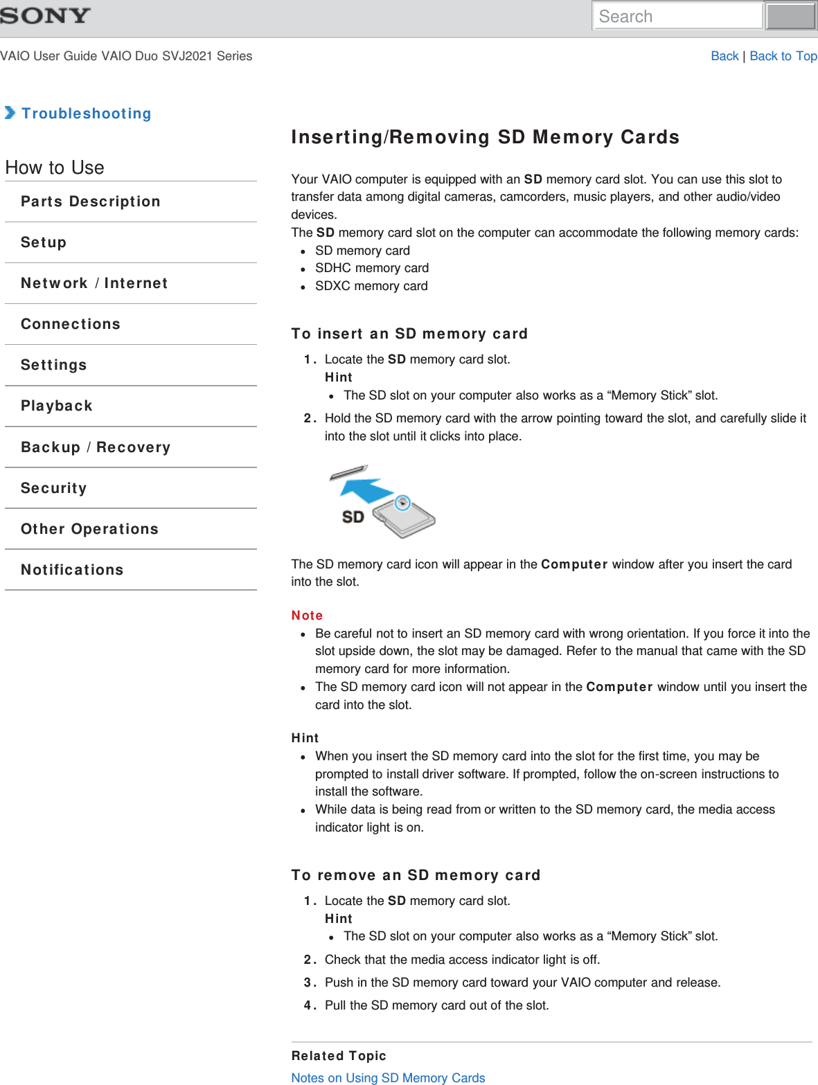 VAIO User Guide VAIO Duo SVJ2021 Series Back | Back to Top TroubleshootingHow to UseParts DescriptionSetupNetwork / InternetConnectionsSettingsPlaybackBackup / RecoverySecurityOther OperationsNotificationsInserting/Removing SD Memory CardsYour VAIO computer is equipped with an SD memory card slot. You can use this slot totransfer data among digital cameras, camcorders, music players, and other audio/videodevices.The SD memory card slot on the computer can accommodate the following memory cards:SD memory cardSDHC memory cardSDXC memory cardTo insert an SD memory card1. Locate the SD memory card slot.HintThe SD slot on your computer also works as a “Memory Stick” slot.2. Hold the SD memory card with the arrow pointing toward the slot, and carefully slide itinto the slot until it clicks into place.The SD memory card icon will appear in the Computer window after you insert the cardinto the slot.NoteBe careful not to insert an SD memory card with wrong orientation. If you force it into theslot upside down, the slot may be damaged. Refer to the manual that came with the SDmemory card for more information.The SD memory card icon will not appear in the Computer window until you insert thecard into the slot.HintWhen you insert the SD memory card into the slot for the first time, you may beprompted to install driver software. If prompted, follow the on-screen instructions toinstall the software.While data is being read from or written to the SD memory card, the media accessindicator light is on.To remove an SD memory card1. Locate the SD memory card slot.HintThe SD slot on your computer also works as a “Memory Stick” slot.2. Check that the media access indicator light is off.3. Push in the SD memory card toward your VAIO computer and release.4. Pull the SD memory card out of the slot.Related TopicNotes on Using SD Memory CardsSearch