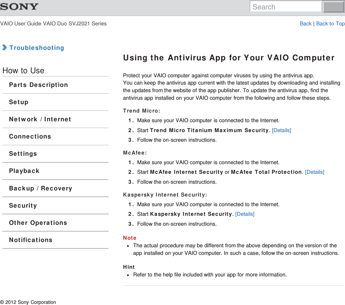 VAIO User Guide VAIO Duo SVJ2021 Series Back | Back to Top TroubleshootingHow to UseParts DescriptionSetupNetwork / InternetConnectionsSettingsPlaybackBackup / RecoverySecurityOther OperationsNotificationsUsing the Antivirus App for Your VAIO ComputerProtect your VAIO computer against computer viruses by using the antivirus app.You can keep the antivirus app current with the latest updates by downloading and installingthe updates from the website of the app publisher. To update the antivirus app, find theantivirus app installed on your VAIO computer from the following and follow these steps.Trend Micro:1. Make sure your VAIO computer is connected to the Internet.2. Start Trend Micro Titanium Maximum Security. [Details]3. Follow the on-screen instructions.McAfee:1. Make sure your VAIO computer is connected to the Internet.2. Start McAfee Internet Security or McAfee Total Protection. [Details]3. Follow the on-screen instructions.Kaspersky Internet Security:1. Make sure your VAIO computer is connected to the Internet.2. Start Kaspersky Internet Security. [Details]3. Follow the on-screen instructions.NoteThe actual procedure may be different from the above depending on the version of theapp installed on your VAIO computer. In such a case, follow the on-screen instructions.HintRefer to the help file included with your app for more information.© 2012 Sony CorporationSearch
