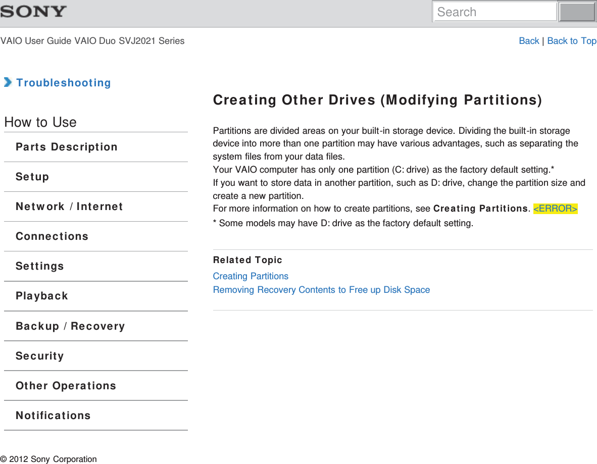 VAIO User Guide VAIO Duo SVJ2021 Series Back | Back to Top TroubleshootingHow to UseParts DescriptionSetupNetwork / InternetConnectionsSettingsPlaybackBackup / RecoverySecurityOther OperationsNotificationsCreating Other Drives (Modifying Partitions)Partitions are divided areas on your built-in storage device. Dividing the built-in storagedevice into more than one partition may have various advantages, such as separating thesystem files from your data files.Your VAIO computer has only one partition (C: drive) as the factory default setting.*If you want to store data in another partition, such as D: drive, change the partition size andcreate a new partition.For more information on how to create partitions, see Creating Partitions. &lt;ERROR&gt;* Some models may have D: drive as the factory default setting.Related TopicCreating PartitionsRemoving Recovery Contents to Free up Disk Space© 2012 Sony CorporationSearch