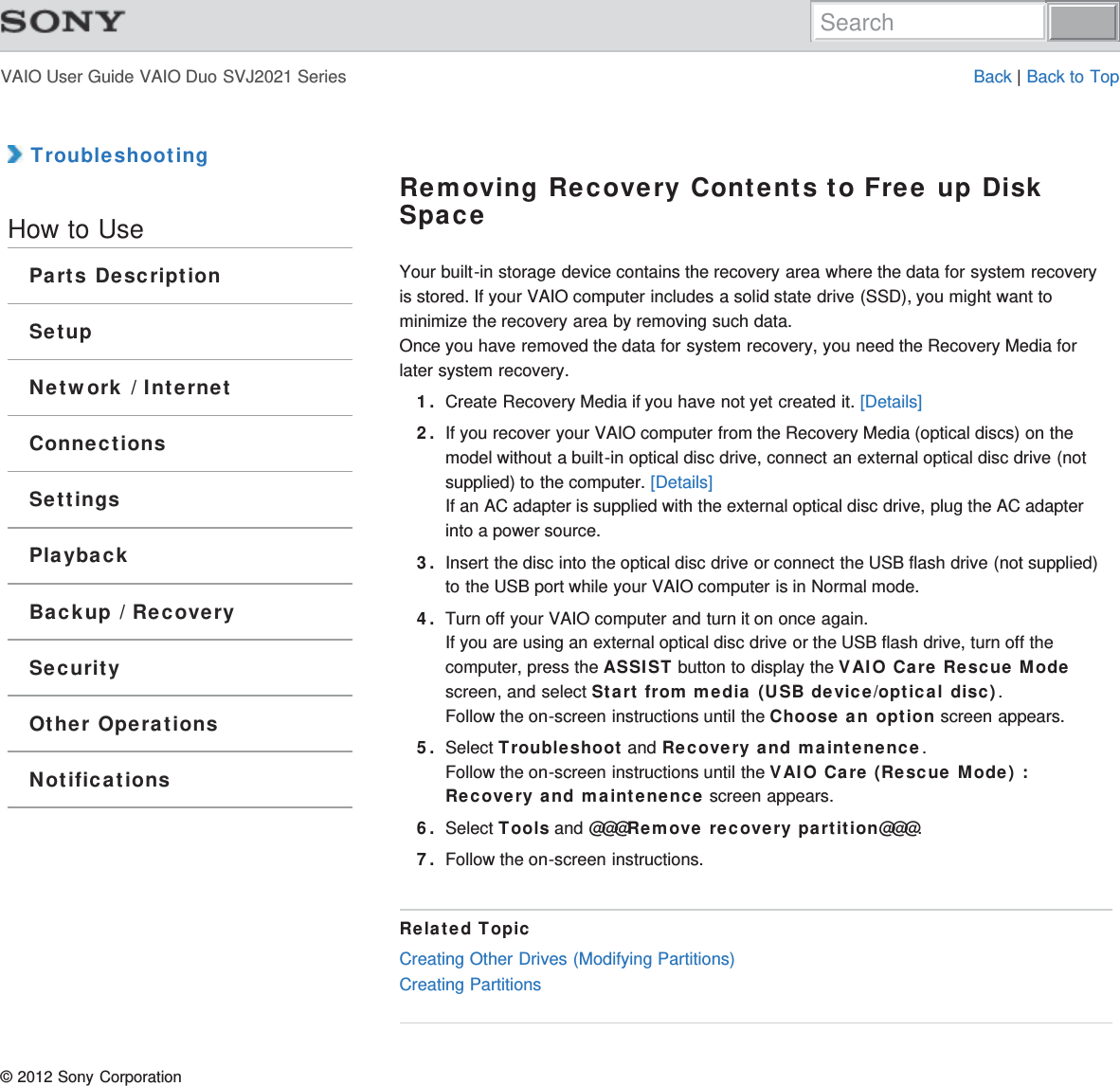 VAIO User Guide VAIO Duo SVJ2021 Series Back | Back to Top TroubleshootingHow to UseParts DescriptionSetupNetwork / InternetConnectionsSettingsPlaybackBackup / RecoverySecurityOther OperationsNotificationsRemoving Recovery Contents to Free up DiskSpaceYour built-in storage device contains the recovery area where the data for system recoveryis stored. If your VAIO computer includes a solid state drive (SSD), you might want tominimize the recovery area by removing such data.Once you have removed the data for system recovery, you need the Recovery Media forlater system recovery.1. Create Recovery Media if you have not yet created it. [Details]2. If you recover your VAIO computer from the Recovery Media (optical discs) on themodel without a built-in optical disc drive, connect an external optical disc drive (notsupplied) to the computer. [Details]If an AC adapter is supplied with the external optical disc drive, plug the AC adapterinto a power source.3. Insert the disc into the optical disc drive or connect the USB flash drive (not supplied)to the USB port while your VAIO computer is in Normal mode.4. Turn off your VAIO computer and turn it on once again.If you are using an external optical disc drive or the USB flash drive, turn off thecomputer, press the ASSIST button to display the VAIO Care Rescue Modescreen, and select Start from media (USB device/optical disc).Follow the on-screen instructions until the Choose an option screen appears.5. Select Troubleshoot and Recovery and maintenence.Follow the on-screen instructions until the VAIO Care (Rescue Mode) :Recovery and maintenence screen appears.6. Select Tools and @@@Remove recovery partition@@@.7. Follow the on-screen instructions.Related TopicCreating Other Drives (Modifying Partitions)Creating Partitions© 2012 Sony CorporationSearch