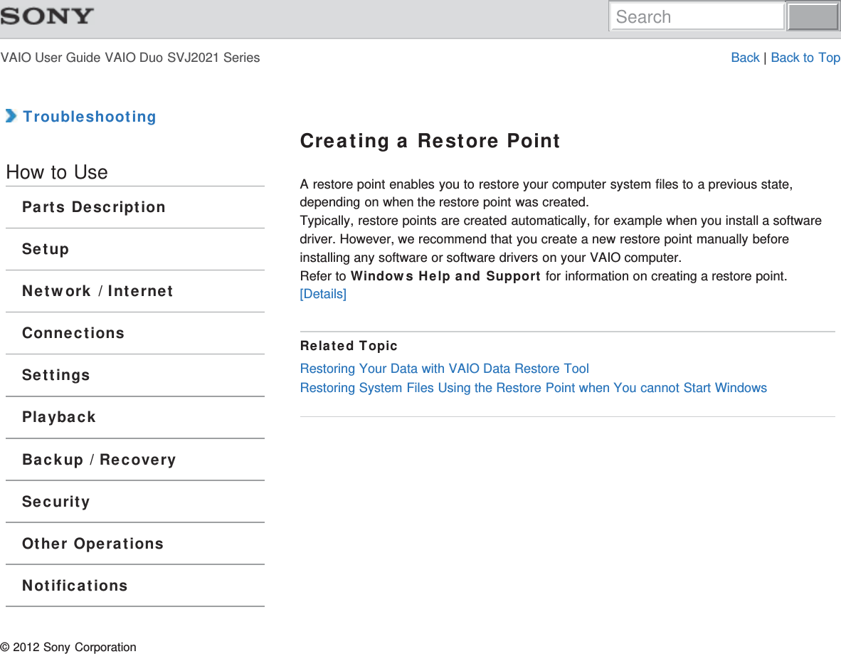 VAIO User Guide VAIO Duo SVJ2021 Series Back | Back to Top TroubleshootingHow to UseParts DescriptionSetupNetwork / InternetConnectionsSettingsPlaybackBackup / RecoverySecurityOther OperationsNotificationsCreating a Restore PointA restore point enables you to restore your computer system files to a previous state,depending on when the restore point was created.Typically, restore points are created automatically, for example when you install a softwaredriver. However, we recommend that you create a new restore point manually beforeinstalling any software or software drivers on your VAIO computer.Refer to Windows Help and Support for information on creating a restore point.[Details]Related TopicRestoring Your Data with VAIO Data Restore ToolRestoring System Files Using the Restore Point when You cannot Start Windows© 2012 Sony CorporationSearch