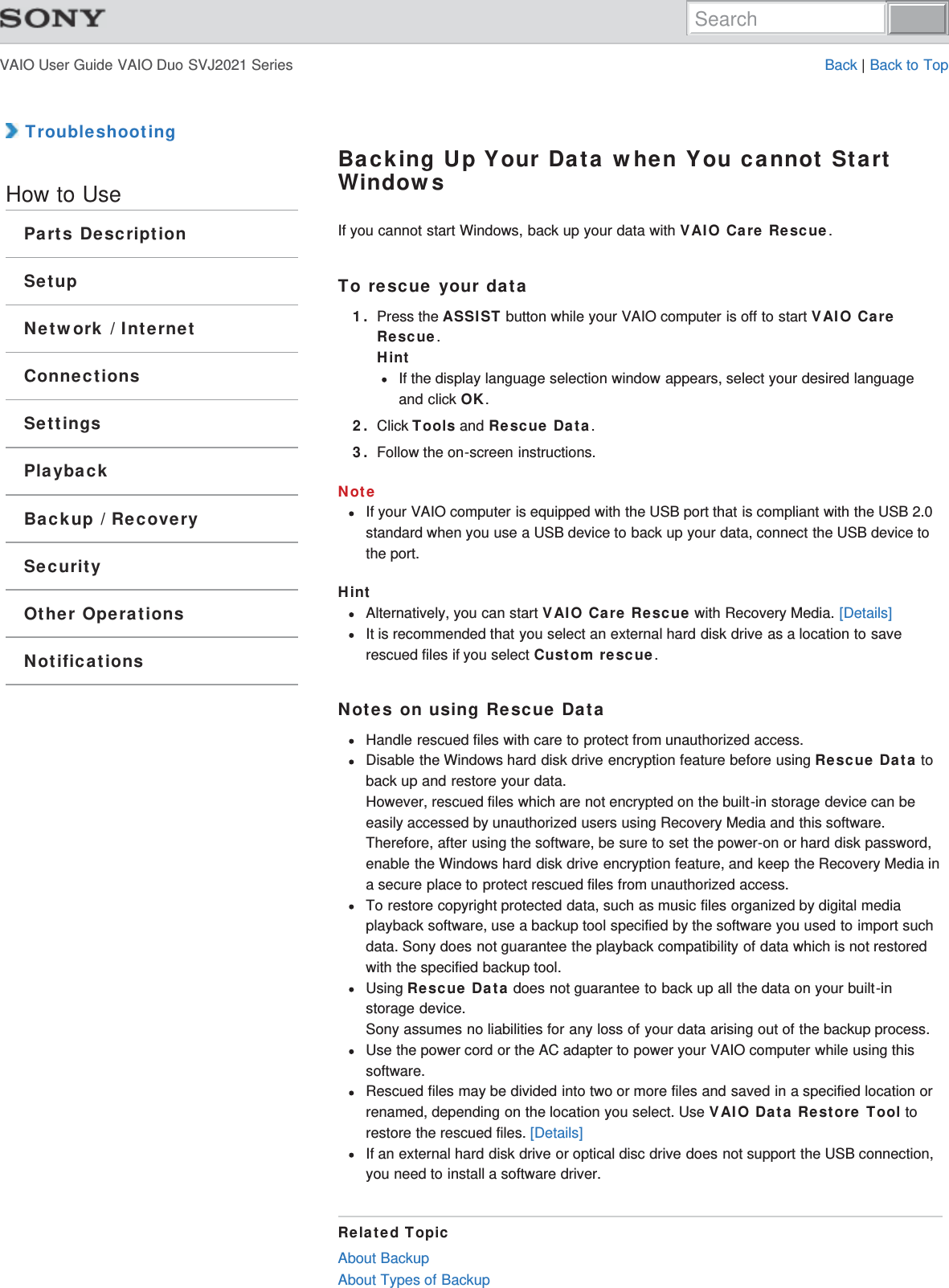 VAIO User Guide VAIO Duo SVJ2021 Series Back | Back to Top TroubleshootingHow to UseParts DescriptionSetupNetwork / InternetConnectionsSettingsPlaybackBackup / RecoverySecurityOther OperationsNotificationsBacking Up Your Data when You cannot StartWindowsIf you cannot start Windows, back up your data with VAIO Care Rescue.To rescue your data1. Press the ASSIST button while your VAIO computer is off to start VAIO CareRescue.HintIf the display language selection window appears, select your desired languageand click OK.2. Click Tools and Rescue Data.3. Follow the on-screen instructions.NoteIf your VAIO computer is equipped with the USB port that is compliant with the USB 2.0standard when you use a USB device to back up your data, connect the USB device tothe port.HintAlternatively, you can start VAIO Care Rescue with Recovery Media. [Details]It is recommended that you select an external hard disk drive as a location to saverescued files if you select Custom rescue.Notes on using Rescue DataHandle rescued files with care to protect from unauthorized access.Disable the Windows hard disk drive encryption feature before using Rescue Data toback up and restore your data.However, rescued files which are not encrypted on the built-in storage device can beeasily accessed by unauthorized users using Recovery Media and this software.Therefore, after using the software, be sure to set the power-on or hard disk password,enable the Windows hard disk drive encryption feature, and keep the Recovery Media ina secure place to protect rescued files from unauthorized access.To restore copyright protected data, such as music files organized by digital mediaplayback software, use a backup tool specified by the software you used to import suchdata. Sony does not guarantee the playback compatibility of data which is not restoredwith the specified backup tool.Using Rescue Data does not guarantee to back up all the data on your built-instorage device.Sony assumes no liabilities for any loss of your data arising out of the backup process.Use the power cord or the AC adapter to power your VAIO computer while using thissoftware.Rescued files may be divided into two or more files and saved in a specified location orrenamed, depending on the location you select. Use VAIO Data Restore Tool torestore the rescued files. [Details]If an external hard disk drive or optical disc drive does not support the USB connection,you need to install a software driver.Related TopicAbout BackupAbout Types of BackupSearch