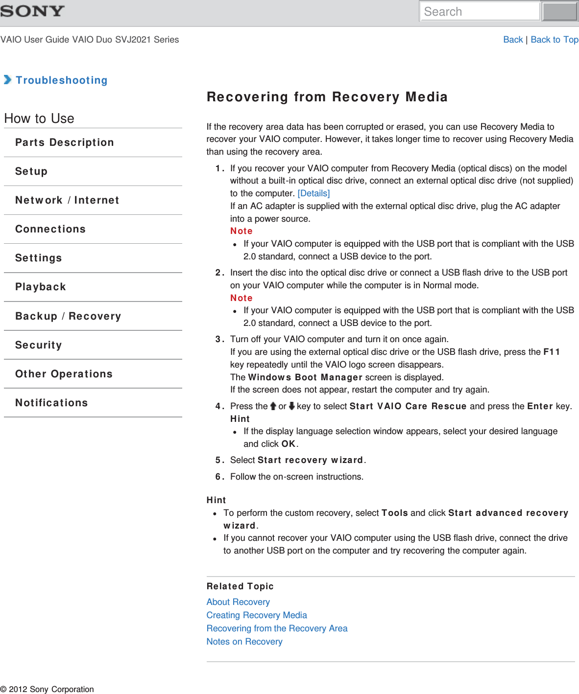 VAIO User Guide VAIO Duo SVJ2021 Series Back | Back to Top TroubleshootingHow to UseParts DescriptionSetupNetwork / InternetConnectionsSettingsPlaybackBackup / RecoverySecurityOther OperationsNotificationsRecovering from Recovery MediaIf the recovery area data has been corrupted or erased, you can use Recovery Media torecover your VAIO computer. However, it takes longer time to recover using Recovery Mediathan using the recovery area.1. If you recover your VAIO computer from Recovery Media (optical discs) on the modelwithout a built-in optical disc drive, connect an external optical disc drive (not supplied)to the computer. [Details]If an AC adapter is supplied with the external optical disc drive, plug the AC adapterinto a power source.NoteIf your VAIO computer is equipped with the USB port that is compliant with the USB2.0 standard, connect a USB device to the port.2. Insert the disc into the optical disc drive or connect a USB flash drive to the USB porton your VAIO computer while the computer is in Normal mode.NoteIf your VAIO computer is equipped with the USB port that is compliant with the USB2.0 standard, connect a USB device to the port.3. Turn off your VAIO computer and turn it on once again.If you are using the external optical disc drive or the USB flash drive, press the F11key repeatedly until the VAIO logo screen disappears.The Windows Boot Manager screen is displayed.If the screen does not appear, restart the computer and try again.4. Press the   or   key to select Start VAIO Care Rescue and press the Enter key.HintIf the display language selection window appears, select your desired languageand click OK.5. Select Start recovery wizard.6. Follow the on-screen instructions.HintTo perform the custom recovery, select Tools and click Start advanced recoverywizard.If you cannot recover your VAIO computer using the USB flash drive, connect the driveto another USB port on the computer and try recovering the computer again.Related TopicAbout RecoveryCreating Recovery MediaRecovering from the Recovery AreaNotes on Recovery© 2012 Sony CorporationSearch