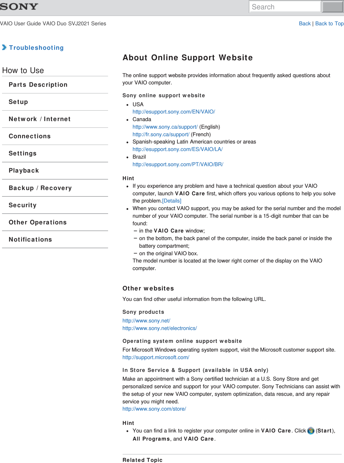 VAIO User Guide VAIO Duo SVJ2021 Series Back | Back to Top TroubleshootingHow to UseParts DescriptionSetupNetwork / InternetConnectionsSettingsPlaybackBackup / RecoverySecurityOther OperationsNotificationsAbout Online Support WebsiteThe online support website provides information about frequently asked questions aboutyour VAIO computer.Sony online support websiteUSAhttp://esupport.sony.com/EN/VAIO/Canadahttp://www.sony.ca/support/ (English)http://fr.sony.ca/support/ (French)Spanish-speaking Latin American countries or areashttp://esupport.sony.com/ES/VAIO/LA/Brazilhttp://esupport.sony.com/PT/VAIO/BR/HintIf you experience any problem and have a technical question about your VAIOcomputer, launch VAIO Care first, which offers you various options to help you solvethe problem.[Details]When you contact VAIO support, you may be asked for the serial number and the modelnumber of your VAIO computer. The serial number is a 15-digit number that can befound:in the VAIO Care window;on the bottom, the back panel of the computer, inside the back panel or inside thebattery compartment;on the original VAIO box.The model number is located at the lower right corner of the display on the VAIOcomputer.Other websitesYou can find other useful information from the following URL.Sony productshttp://www.sony.net/http://www.sony.net/electronics/Operating system online support websiteFor Microsoft Windows operating system support, visit the Microsoft customer support site.http://support.microsoft.com/In Store Service &amp; Support (available in USA only)Make an appointment with a Sony certified technician at a U.S. Sony Store and getpersonalized service and support for your VAIO computer. Sony Technicians can assist withthe setup of your new VAIO computer, system optimization, data rescue, and any repairservice you might need.http://www.sony.com/store/HintYou can find a link to register your computer online in VAIO Care. Click   (Start),All Programs, and VAIO Care.Related TopicSearch