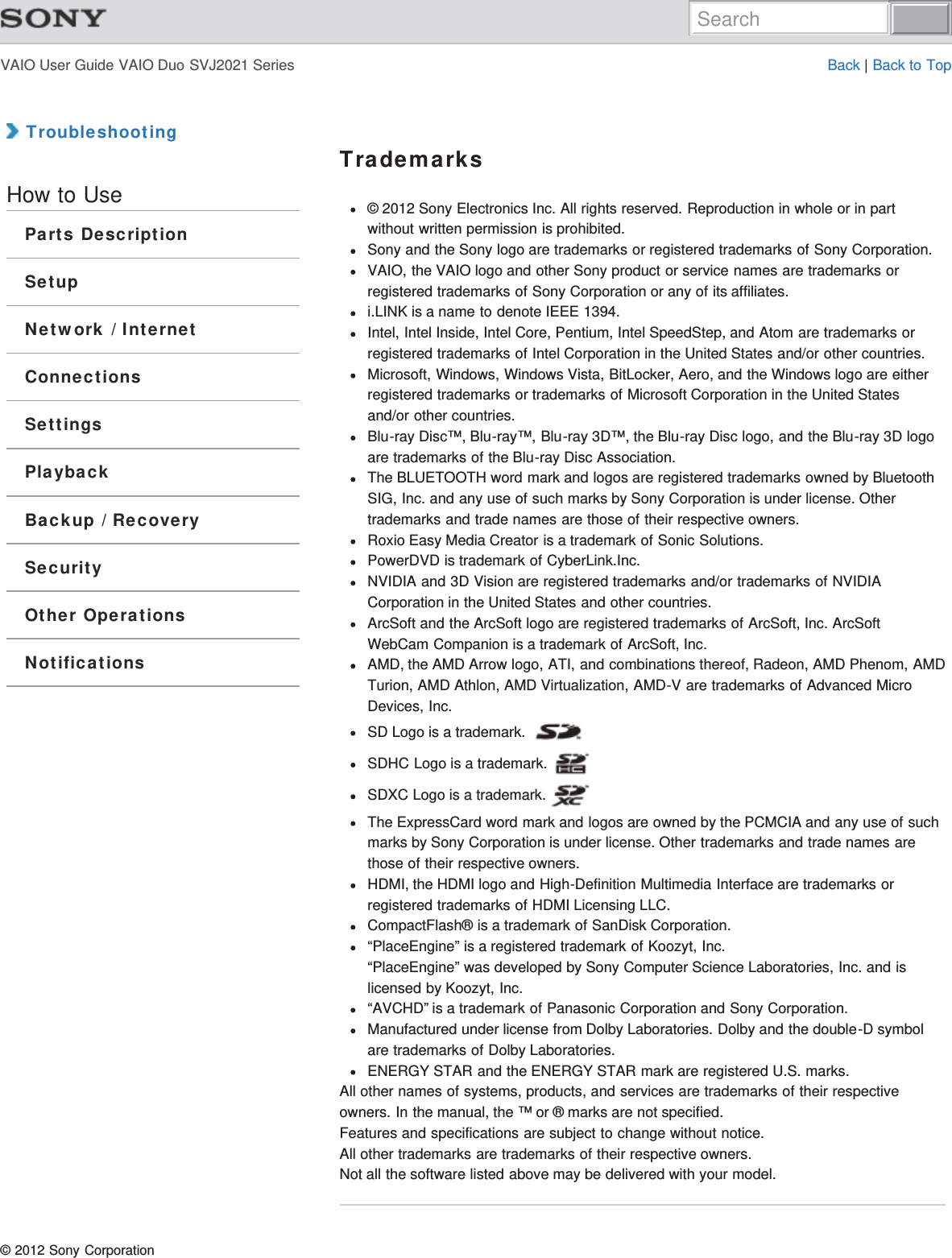 VAIO User Guide VAIO Duo SVJ2021 Series Back | Back to Top TroubleshootingHow to UseParts DescriptionSetupNetwork / InternetConnectionsSettingsPlaybackBackup / RecoverySecurityOther OperationsNotificationsTrademarks© 2012 Sony Electronics Inc. All rights reserved. Reproduction in whole or in partwithout written permission is prohibited.Sony and the Sony logo are trademarks or registered trademarks of Sony Corporation.VAIO, the VAIO logo and other Sony product or service names are trademarks orregistered trademarks of Sony Corporation or any of its affiliates.i.LINK is a name to denote IEEE 1394.Intel, Intel Inside, Intel Core, Pentium, Intel SpeedStep, and Atom are trademarks orregistered trademarks of Intel Corporation in the United States and/or other countries.Microsoft, Windows, Windows Vista, BitLocker, Aero, and the Windows logo are eitherregistered trademarks or trademarks of Microsoft Corporation in the United Statesand/or other countries.Blu-ray Disc™, Blu-ray™, Blu-ray 3D™, the Blu-ray Disc logo, and the Blu-ray 3D logoare trademarks of the Blu-ray Disc Association.The BLUETOOTH word mark and logos are registered trademarks owned by BluetoothSIG, Inc. and any use of such marks by Sony Corporation is under license. Othertrademarks and trade names are those of their respective owners.Roxio Easy Media Creator is a trademark of Sonic Solutions.PowerDVD is trademark of CyberLink.Inc.NVIDIA and 3D Vision are registered trademarks and/or trademarks of NVIDIACorporation in the United States and other countries.ArcSoft and the ArcSoft logo are registered trademarks of ArcSoft, Inc. ArcSoftWebCam Companion is a trademark of ArcSoft, Inc.AMD, the AMD Arrow logo, ATI, and combinations thereof, Radeon, AMD Phenom, AMDTurion, AMD Athlon, AMD Virtualization, AMD-V are trademarks of Advanced MicroDevices, Inc.SD Logo is a trademark. SDHC Logo is a trademark. SDXC Logo is a trademark. The ExpressCard word mark and logos are owned by the PCMCIA and any use of suchmarks by Sony Corporation is under license. Other trademarks and trade names arethose of their respective owners.HDMI, the HDMI logo and High-Definition Multimedia Interface are trademarks orregistered trademarks of HDMI Licensing LLC.CompactFlash® is a trademark of SanDisk Corporation.“PlaceEngine” is a registered trademark of Koozyt, Inc.“PlaceEngine” was developed by Sony Computer Science Laboratories, Inc. and islicensed by Koozyt, Inc.“AVCHD” is a trademark of Panasonic Corporation and Sony Corporation.Manufactured under license from Dolby Laboratories. Dolby and the double-D symbolare trademarks of Dolby Laboratories.ENERGY STAR and the ENERGY STAR mark are registered U.S. marks.All other names of systems, products, and services are trademarks of their respectiveowners. In the manual, the ™ or ® marks are not specified.Features and specifications are subject to change without notice.All other trademarks are trademarks of their respective owners.Not all the software listed above may be delivered with your model.© 2012 Sony CorporationSearch