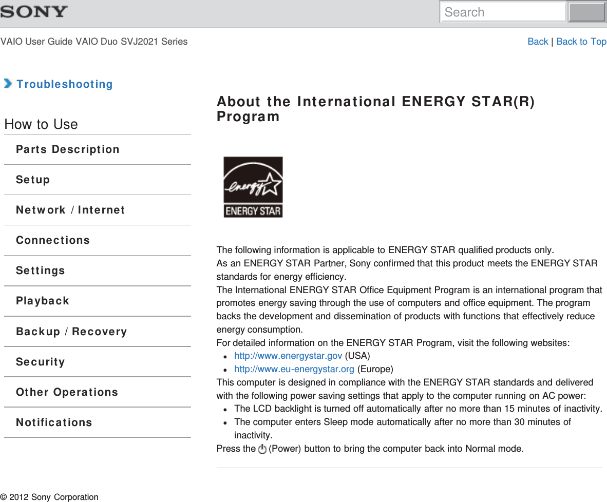 VAIO User Guide VAIO Duo SVJ2021 Series Back | Back to Top TroubleshootingHow to UseParts DescriptionSetupNetwork / InternetConnectionsSettingsPlaybackBackup / RecoverySecurityOther OperationsNotificationsAbout the International ENERGY STAR(R)ProgramThe following information is applicable to ENERGY STAR qualified products only.As an ENERGY STAR Partner, Sony confirmed that this product meets the ENERGY STARstandards for energy efficiency.The International ENERGY STAR Office Equipment Program is an international program thatpromotes energy saving through the use of computers and office equipment. The programbacks the development and dissemination of products with functions that effectively reduceenergy consumption.For detailed information on the ENERGY STAR Program, visit the following websites:http://www.energystar.gov (USA)http://www.eu-energystar.org (Europe)This computer is designed in compliance with the ENERGY STAR standards and deliveredwith the following power saving settings that apply to the computer running on AC power:The LCD backlight is turned off automatically after no more than 15 minutes of inactivity.The computer enters Sleep mode automatically after no more than 30 minutes ofinactivity.Press the   (Power) button to bring the computer back into Normal mode.© 2012 Sony CorporationSearch