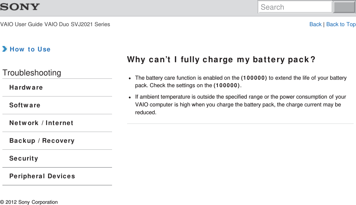 VAIO User Guide VAIO Duo SVJ2021 Series Back | Back to Top How to UseTroubleshootingHardwareSoftwareNetwork / InternetBackup / RecoverySecurityPeripheral DevicesWhy can’t I fully charge my battery pack?The battery care function is enabled on the (100000) to extend the life of your batterypack. Check the settings on the (100000).If ambient temperature is outside the specified range or the power consumption of yourVAIO computer is high when you charge the battery pack, the charge current may bereduced.© 2012 Sony CorporationSearch