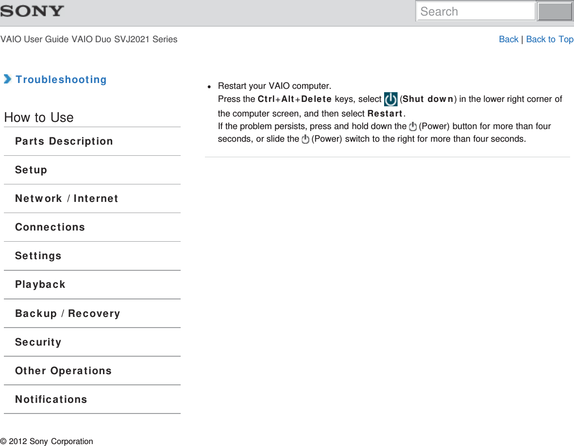 VAIO User Guide VAIO Duo SVJ2021 Series Back | Back to Top TroubleshootingHow to UseParts DescriptionSetupNetwork / InternetConnectionsSettingsPlaybackBackup / RecoverySecurityOther OperationsNotificationsRestart your VAIO computer.Press the Ctrl+Alt+Delete keys, select   (Shut down) in the lower right corner ofthe computer screen, and then select Restart.If the problem persists, press and hold down the   (Power) button for more than fourseconds, or slide the   (Power) switch to the right for more than four seconds.© 2012 Sony CorporationSearch