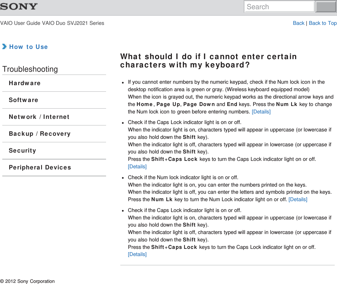 VAIO User Guide VAIO Duo SVJ2021 Series Back | Back to Top How to UseTroubleshootingHardwareSoftwareNetwork / InternetBackup / RecoverySecurityPeripheral DevicesWhat should I do if I cannot enter certaincharacters with my keyboard?If you cannot enter numbers by the numeric keypad, check if the Num lock icon in thedesktop notification area is green or gray. (Wireless keyboard equipped model)When the icon is grayed out, the numeric keypad works as the directional arrow keys andthe Home, Page Up, Page Down and End keys. Press the Num Lk key to changethe Num lock icon to green before entering numbers. [Details]Check if the Caps Lock indicator light is on or off.When the indicator light is on, characters typed will appear in uppercase (or lowercase ifyou also hold down the Shift key).When the indicator light is off, characters typed will appear in lowercase (or uppercase ifyou also hold down the Shift key).Press the Shift+Caps Lock keys to turn the Caps Lock indicator light on or off.[Details]Check if the Num lock indicator light is on or off.When the indicator light is on, you can enter the numbers printed on the keys.When the indicator light is off, you can enter the letters and symbols printed on the keys.Press the Num Lk key to turn the Num Lock indicator light on or off. [Details]Check if the Caps Lock indicator light is on or off.When the indicator light is on, characters typed will appear in uppercase (or lowercase ifyou also hold down the Shift key).When the indicator light is off, characters typed will appear in lowercase (or uppercase ifyou also hold down the Shift key).Press the Shift+Caps Lock keys to turn the Caps Lock indicator light on or off.[Details]© 2012 Sony CorporationSearch