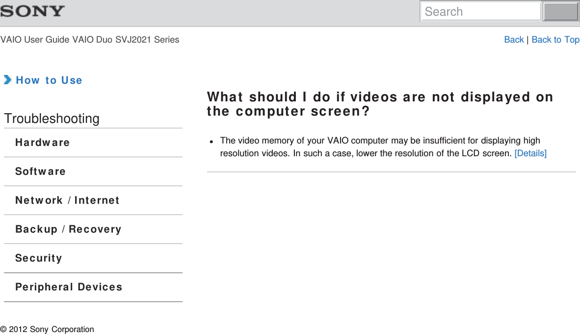 VAIO User Guide VAIO Duo SVJ2021 Series Back | Back to Top How to UseTroubleshootingHardwareSoftwareNetwork / InternetBackup / RecoverySecurityPeripheral DevicesWhat should I do if videos are not displayed onthe computer screen?The video memory of your VAIO computer may be insufficient for displaying highresolution videos. In such a case, lower the resolution of the LCD screen. [Details]© 2012 Sony CorporationSearch