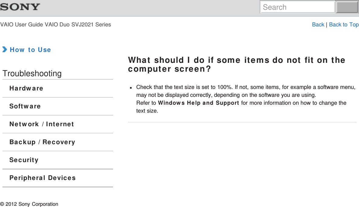 VAIO User Guide VAIO Duo SVJ2021 Series Back | Back to Top How to UseTroubleshootingHardwareSoftwareNetwork / InternetBackup / RecoverySecurityPeripheral DevicesWhat should I do if some items do not fit on thecomputer screen?Check that the text size is set to 100%. If not, some items, for example a software menu,may not be displayed correctly, depending on the software you are using.Refer to Windows Help and Support for more information on how to change thetext size.© 2012 Sony CorporationSearch