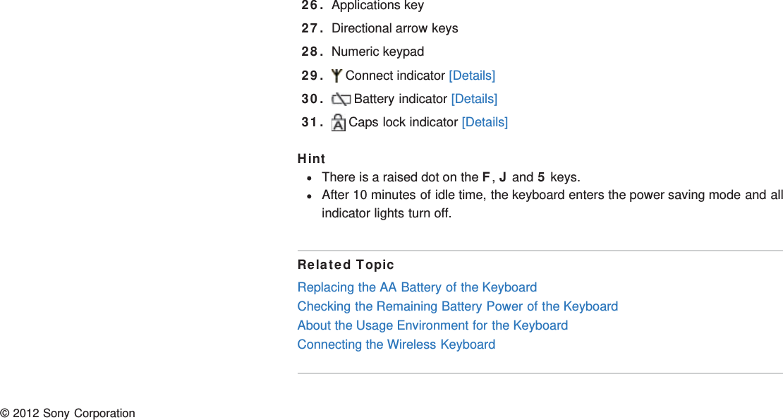 26. Applications key27. Directional arrow keys28. Numeric keypad29.  Connect indicator [Details]30.  Battery indicator [Details]31.  Caps lock indicator [Details]HintThere is a raised dot on the F, J and 5 keys.After 10 minutes of idle time, the keyboard enters the power saving mode and allindicator lights turn off.Related TopicReplacing the AA Battery of the KeyboardChecking the Remaining Battery Power of the KeyboardAbout the Usage Environment for the KeyboardConnecting the Wireless Keyboard© 2012 Sony Corporation