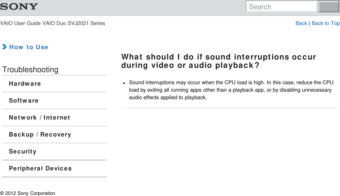 VAIO User Guide VAIO Duo SVJ2021 Series Back | Back to Top How to UseTroubleshootingHardwareSoftwareNetwork / InternetBackup / RecoverySecurityPeripheral DevicesWhat should I do if sound interruptions occurduring video or audio playback?Sound interruptions may occur when the CPU load is high. In this case, reduce the CPUload by exiting all running apps other than a playback app, or by disabling unnecessaryaudio effects applied to playback.© 2012 Sony CorporationSearch