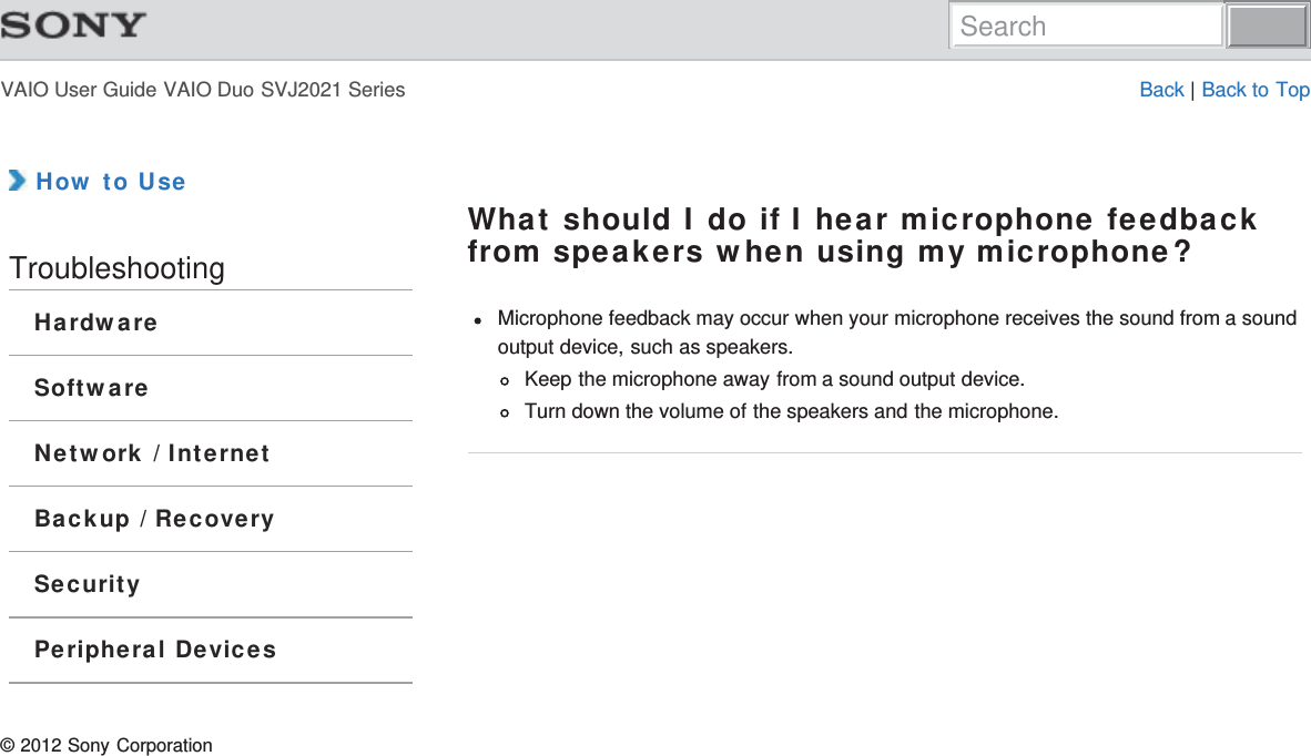 VAIO User Guide VAIO Duo SVJ2021 Series Back | Back to Top How to UseTroubleshootingHardwareSoftwareNetwork / InternetBackup / RecoverySecurityPeripheral DevicesWhat should I do if I hear microphone feedbackfrom speakers when using my microphone?Microphone feedback may occur when your microphone receives the sound from a soundoutput device, such as speakers.Keep the microphone away from a sound output device.Turn down the volume of the speakers and the microphone.© 2012 Sony CorporationSearch