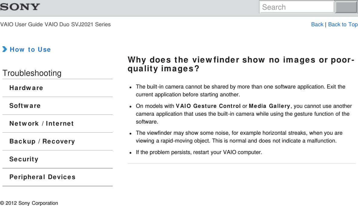 VAIO User Guide VAIO Duo SVJ2021 Series Back | Back to Top How to UseTroubleshootingHardwareSoftwareNetwork / InternetBackup / RecoverySecurityPeripheral DevicesWhy does the viewfinder show no images or poor-quality images?The built-in camera cannot be shared by more than one software application. Exit thecurrent application before starting another.On models with VAIO Gesture Control or Media Gallery, you cannot use anothercamera application that uses the built-in camera while using the gesture function of thesoftware.The viewfinder may show some noise, for example horizontal streaks, when you areviewing a rapid-moving object. This is normal and does not indicate a malfunction.If the problem persists, restart your VAIO computer.© 2012 Sony CorporationSearch