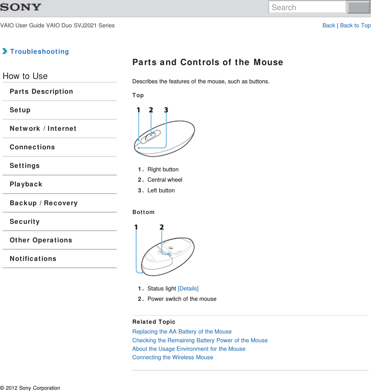 VAIO User Guide VAIO Duo SVJ2021 Series Back | Back to Top TroubleshootingHow to UseParts DescriptionSetupNetwork / InternetConnectionsSettingsPlaybackBackup / RecoverySecurityOther OperationsNotificationsParts and Controls of the MouseDescribes the features of the mouse, such as buttons.Top1. Right button2. Central wheel3. Left buttonBottom1. Status light [Details]2. Power switch of the mouseRelated TopicReplacing the AA Battery of the MouseChecking the Remaining Battery Power of the MouseAbout the Usage Environment for the MouseConnecting the Wireless Mouse© 2012 Sony CorporationSearch