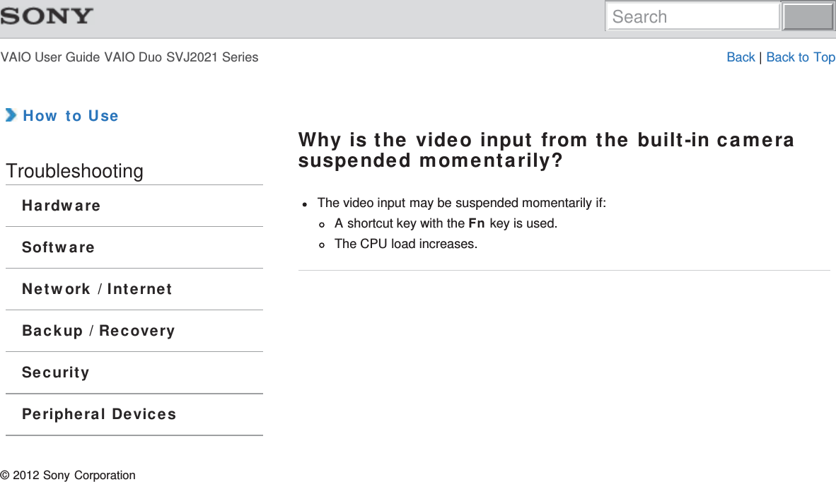 VAIO User Guide VAIO Duo SVJ2021 Series Back | Back to Top How to UseTroubleshootingHardwareSoftwareNetwork / InternetBackup / RecoverySecurityPeripheral DevicesWhy is the video input from the built-in camerasuspended momentarily?The video input may be suspended momentarily if:A shortcut key with the Fn key is used.The CPU load increases.© 2012 Sony CorporationSearch