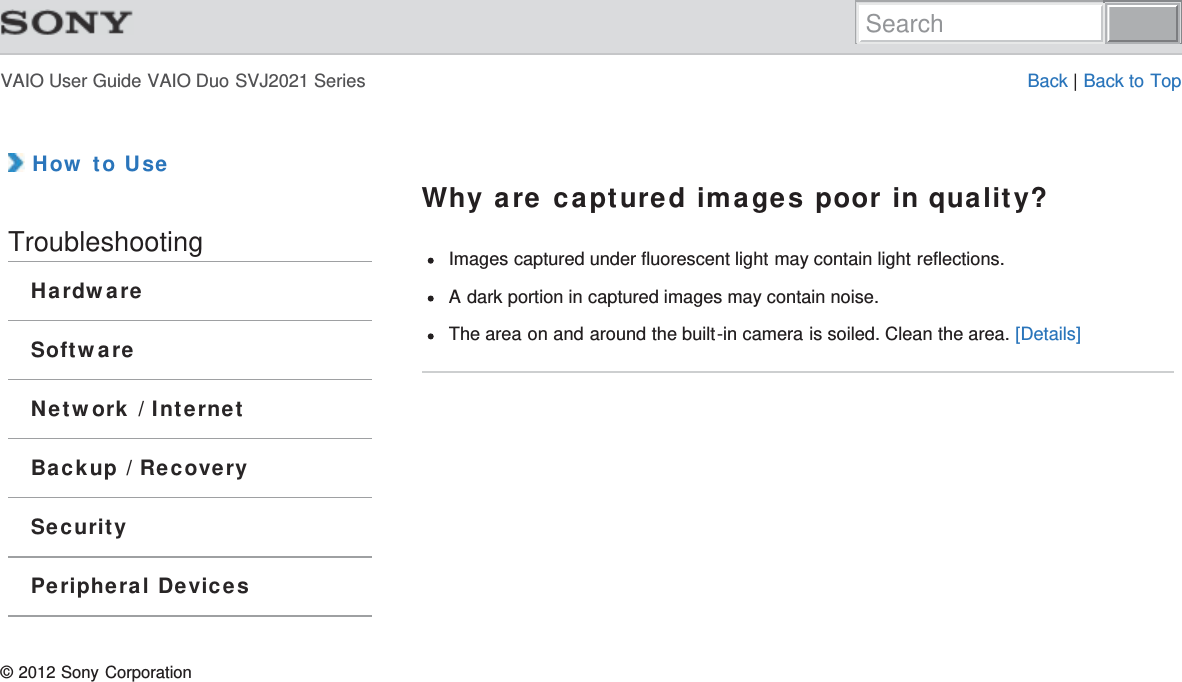 VAIO User Guide VAIO Duo SVJ2021 Series Back | Back to Top How to UseTroubleshootingHardwareSoftwareNetwork / InternetBackup / RecoverySecurityPeripheral DevicesWhy are captured images poor in quality?Images captured under fluorescent light may contain light reflections.A dark portion in captured images may contain noise.The area on and around the built-in camera is soiled. Clean the area. [Details]© 2012 Sony CorporationSearch