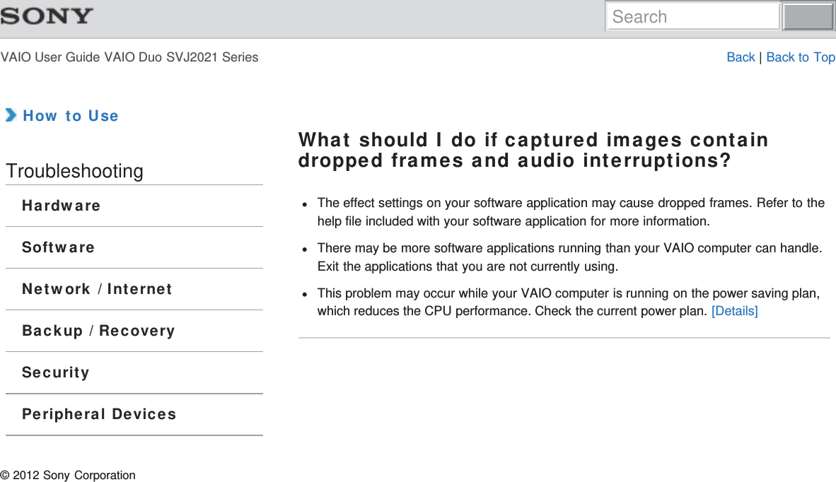 VAIO User Guide VAIO Duo SVJ2021 Series Back | Back to Top How to UseTroubleshootingHardwareSoftwareNetwork / InternetBackup / RecoverySecurityPeripheral DevicesWhat should I do if captured images containdropped frames and audio interruptions?The effect settings on your software application may cause dropped frames. Refer to thehelp file included with your software application for more information.There may be more software applications running than your VAIO computer can handle.Exit the applications that you are not currently using.This problem may occur while your VAIO computer is running on the power saving plan,which reduces the CPU performance. Check the current power plan. [Details]© 2012 Sony CorporationSearch