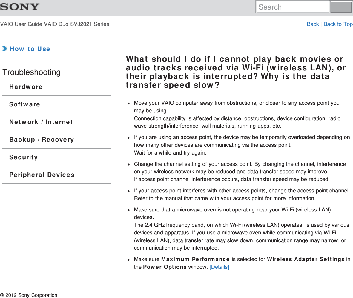 VAIO User Guide VAIO Duo SVJ2021 Series Back | Back to Top How to UseTroubleshootingHardwareSoftwareNetwork / InternetBackup / RecoverySecurityPeripheral DevicesWhat should I do if I cannot play back movies oraudio tracks received via Wi-Fi (wireless LAN), ortheir playback is interrupted? Why is the datatransfer speed slow?Move your VAIO computer away from obstructions, or closer to any access point youmay be using.Connection capability is affected by distance, obstructions, device configuration, radiowave strength/interference, wall materials, running apps, etc.If you are using an access point, the device may be temporarily overloaded depending onhow many other devices are communicating via the access point.Wait for a while and try again.Change the channel setting of your access point. By changing the channel, interferenceon your wireless network may be reduced and data transfer speed may improve.If access point channel interference occurs, data transfer speed may be reduced.If your access point interferes with other access points, change the access point channel.Refer to the manual that came with your access point for more information.Make sure that a microwave oven is not operating near your Wi-Fi (wireless LAN)devices.The 2.4 GHz frequency band, on which Wi-Fi (wireless LAN) operates, is used by variousdevices and apparatus. If you use a microwave oven while communicating via Wi-Fi(wireless LAN), data transfer rate may slow down, communication range may narrow, orcommunication may be interrupted.Make sure Maximum Performance is selected for Wireless Adapter Settings inthe Power Options window. [Details]© 2012 Sony CorporationSearch