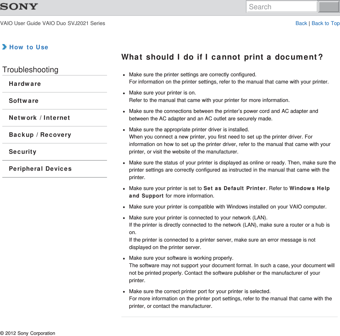 VAIO User Guide VAIO Duo SVJ2021 Series Back | Back to Top How to UseTroubleshootingHardwareSoftwareNetwork / InternetBackup / RecoverySecurityPeripheral DevicesWhat should I do if I cannot print a document?Make sure the printer settings are correctly configured.For information on the printer settings, refer to the manual that came with your printer.Make sure your printer is on.Refer to the manual that came with your printer for more information.Make sure the connections between the printer’s power cord and AC adapter andbetween the AC adapter and an AC outlet are securely made.Make sure the appropriate printer driver is installed.When you connect a new printer, you first need to set up the printer driver. Forinformation on how to set up the printer driver, refer to the manual that came with yourprinter, or visit the website of the manufacturer.Make sure the status of your printer is displayed as online or ready. Then, make sure theprinter settings are correctly configured as instructed in the manual that came with theprinter.Make sure your printer is set to Set as Default Printer. Refer to Windows Helpand Support for more information.Make sure your printer is compatible with Windows installed on your VAIO computer.Make sure your printer is connected to your network (LAN).If the printer is directly connected to the network (LAN), make sure a router or a hub ison.If the printer is connected to a printer server, make sure an error message is notdisplayed on the printer server.Make sure your software is working properly.The software may not support your document format. In such a case, your document willnot be printed properly. Contact the software publisher or the manufacturer of yourprinter.Make sure the correct printer port for your printer is selected.For more information on the printer port settings, refer to the manual that came with theprinter, or contact the manufacturer.© 2012 Sony CorporationSearch