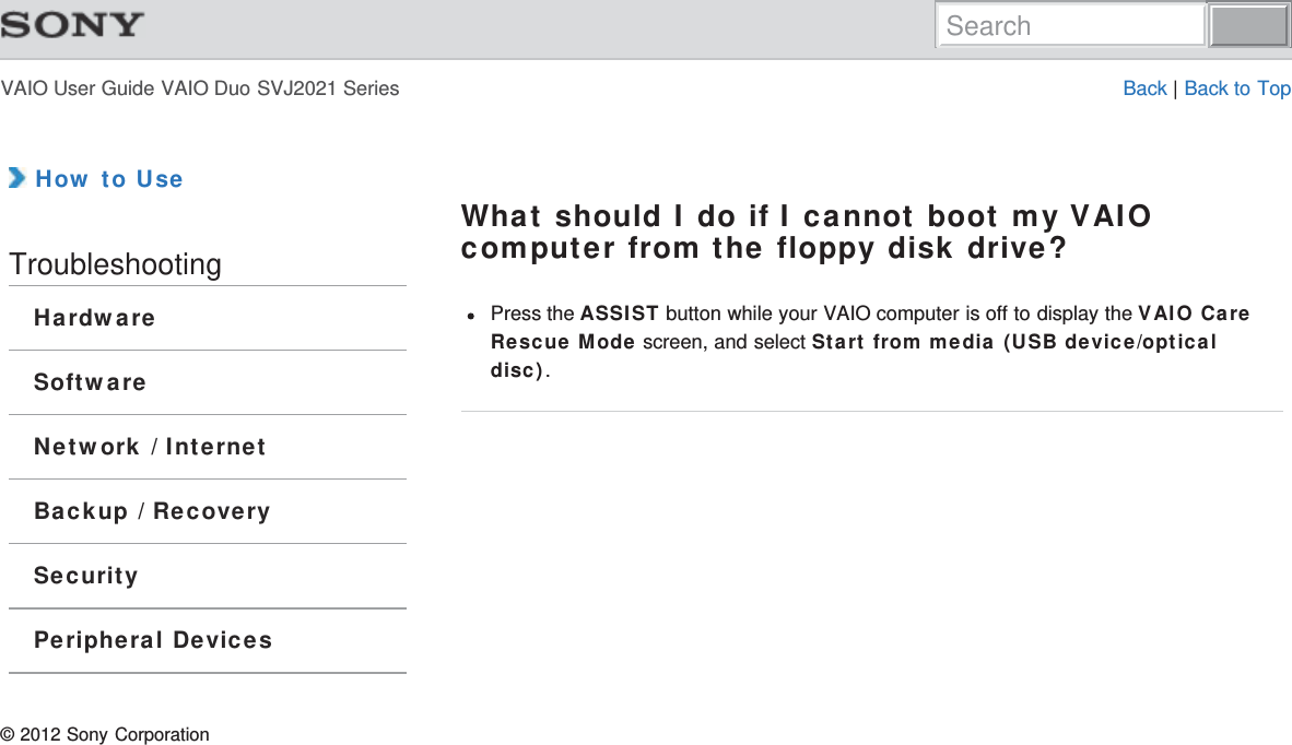 VAIO User Guide VAIO Duo SVJ2021 Series Back | Back to Top How to UseTroubleshootingHardwareSoftwareNetwork / InternetBackup / RecoverySecurityPeripheral DevicesWhat should I do if I cannot boot my VAIOcomputer from the floppy disk drive?Press the ASSIST button while your VAIO computer is off to display the VAIO CareRescue Mode screen, and select Start from media (USB device/opticaldisc).© 2012 Sony CorporationSearch