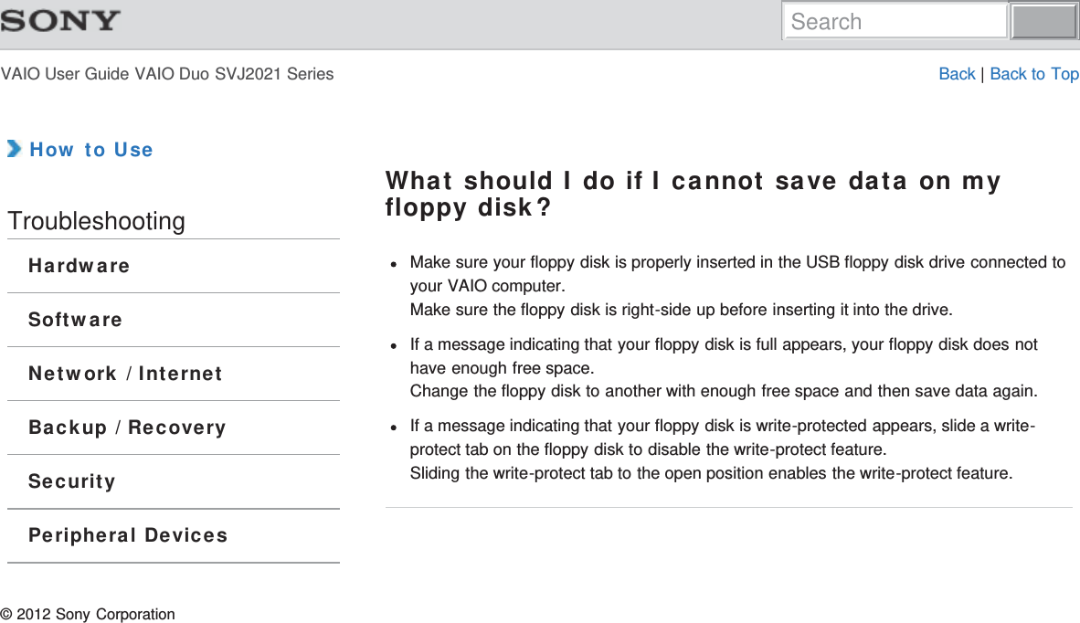 VAIO User Guide VAIO Duo SVJ2021 Series Back | Back to Top How to UseTroubleshootingHardwareSoftwareNetwork / InternetBackup / RecoverySecurityPeripheral DevicesWhat should I do if I cannot save data on myfloppy disk?Make sure your floppy disk is properly inserted in the USB floppy disk drive connected toyour VAIO computer.Make sure the floppy disk is right-side up before inserting it into the drive.If a message indicating that your floppy disk is full appears, your floppy disk does nothave enough free space.Change the floppy disk to another with enough free space and then save data again.If a message indicating that your floppy disk is write-protected appears, slide a write-protect tab on the floppy disk to disable the write-protect feature.Sliding the write-protect tab to the open position enables the write-protect feature.© 2012 Sony CorporationSearch