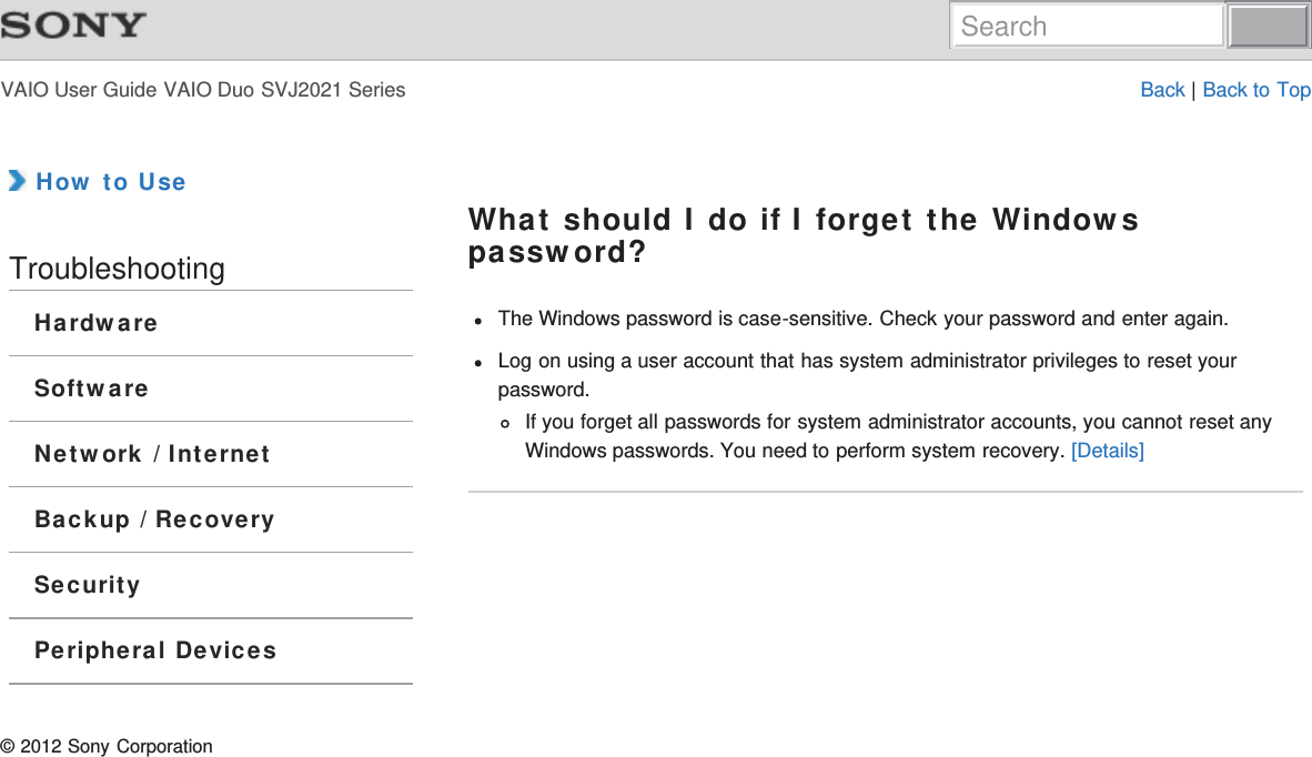 VAIO User Guide VAIO Duo SVJ2021 Series Back | Back to Top How to UseTroubleshootingHardwareSoftwareNetwork / InternetBackup / RecoverySecurityPeripheral DevicesWhat should I do if I forget the Windowspassword?The Windows password is case-sensitive. Check your password and enter again.Log on using a user account that has system administrator privileges to reset yourpassword.If you forget all passwords for system administrator accounts, you cannot reset anyWindows passwords. You need to perform system recovery. [Details]© 2012 Sony CorporationSearch