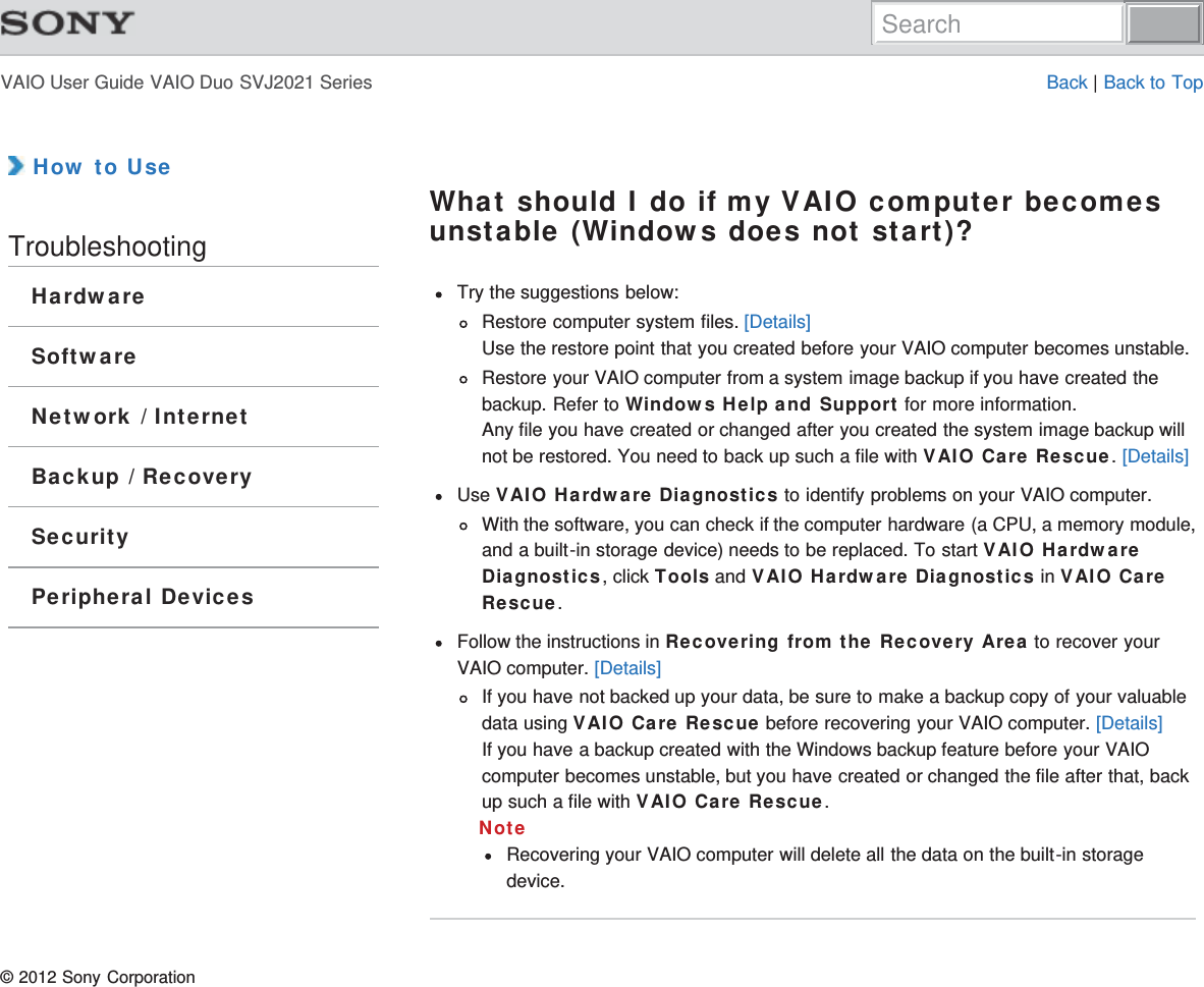 VAIO User Guide VAIO Duo SVJ2021 Series Back | Back to Top How to UseTroubleshootingHardwareSoftwareNetwork / InternetBackup / RecoverySecurityPeripheral DevicesWhat should I do if my VAIO computer becomesunstable (Windows does not start)?Try the suggestions below:Restore computer system files. [Details]Use the restore point that you created before your VAIO computer becomes unstable.Restore your VAIO computer from a system image backup if you have created thebackup. Refer to Windows Help and Support for more information.Any file you have created or changed after you created the system image backup willnot be restored. You need to back up such a file with VAIO Care Rescue. [Details]Use VAIO Hardware Diagnostics to identify problems on your VAIO computer.With the software, you can check if the computer hardware (a CPU, a memory module,and a built-in storage device) needs to be replaced. To start VAIO HardwareDiagnostics, click Tools and VAIO Hardware Diagnostics in VAIO CareRescue.Follow the instructions in Recovering from the Recovery Area to recover yourVAIO computer. [Details]If you have not backed up your data, be sure to make a backup copy of your valuabledata using VAIO Care Rescue before recovering your VAIO computer. [Details]If you have a backup created with the Windows backup feature before your VAIOcomputer becomes unstable, but you have created or changed the file after that, backup such a file with VAIO Care Rescue.NoteRecovering your VAIO computer will delete all the data on the built-in storagedevice.© 2012 Sony CorporationSearch