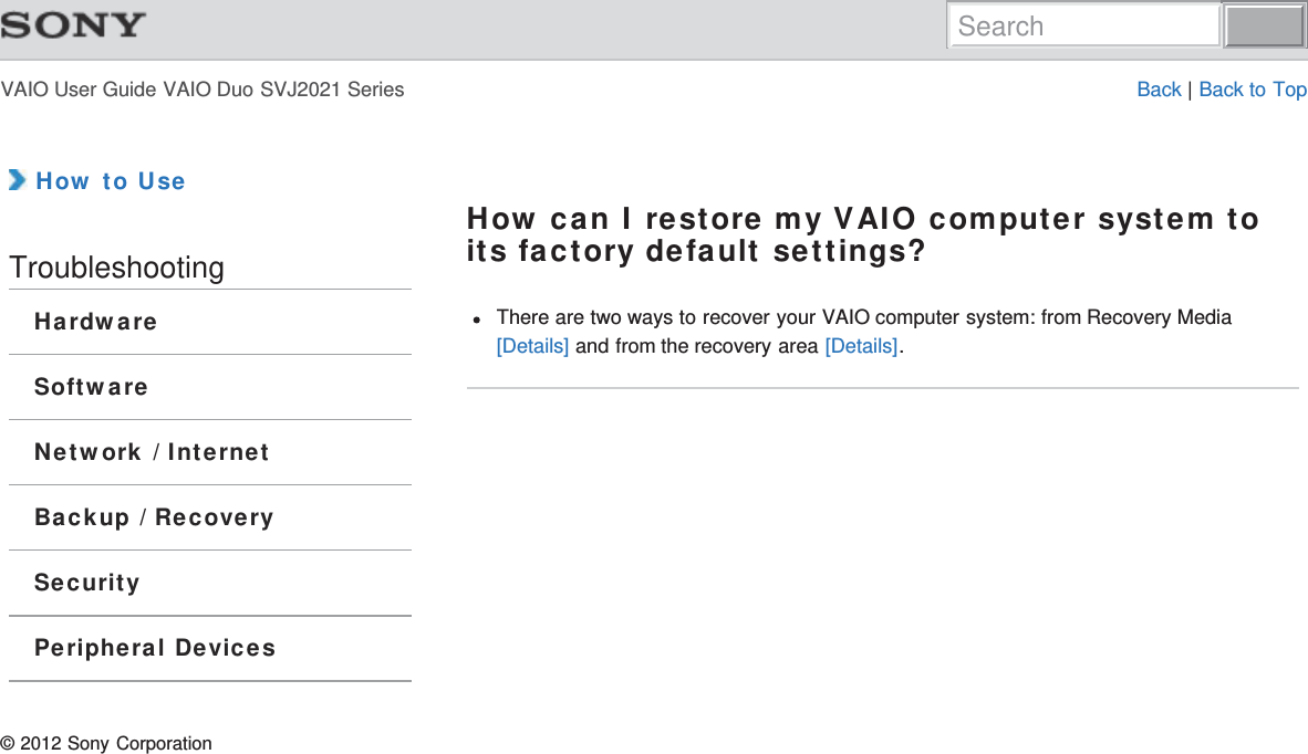 VAIO User Guide VAIO Duo SVJ2021 Series Back | Back to Top How to UseTroubleshootingHardwareSoftwareNetwork / InternetBackup / RecoverySecurityPeripheral DevicesHow can I restore my VAIO computer system toits factory default settings?There are two ways to recover your VAIO computer system: from Recovery Media[Details] and from the recovery area [Details].© 2012 Sony CorporationSearch