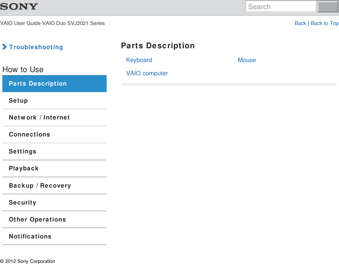 VAIO User Guide VAIO Duo SVJ2021 Series Back | Back to TopKeyboardVAIO computerMouse TroubleshootingHow to UseParts DescriptionSetupNetwork / InternetConnectionsSettingsPlaybackBackup / RecoverySecurityOther OperationsNotificationsParts Description© 2012 Sony CorporationSearch