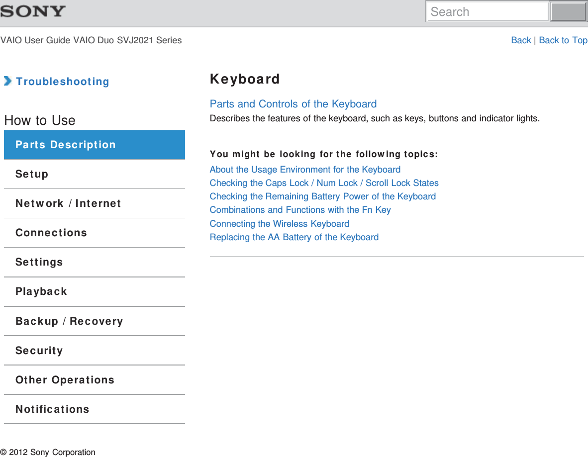 VAIO User Guide VAIO Duo SVJ2021 Series Back | Back to Top TroubleshootingHow to UseParts DescriptionSetupNetwork / InternetConnectionsSettingsPlaybackBackup / RecoverySecurityOther OperationsNotificationsKeyboardParts and Controls of the KeyboardDescribes the features of the keyboard, such as keys, buttons and indicator lights.You might be looking for the following topics:About the Usage Environment for the KeyboardChecking the Caps Lock / Num Lock / Scroll Lock StatesChecking the Remaining Battery Power of the KeyboardCombinations and Functions with the Fn KeyConnecting the Wireless KeyboardReplacing the AA Battery of the Keyboard© 2012 Sony CorporationSearch