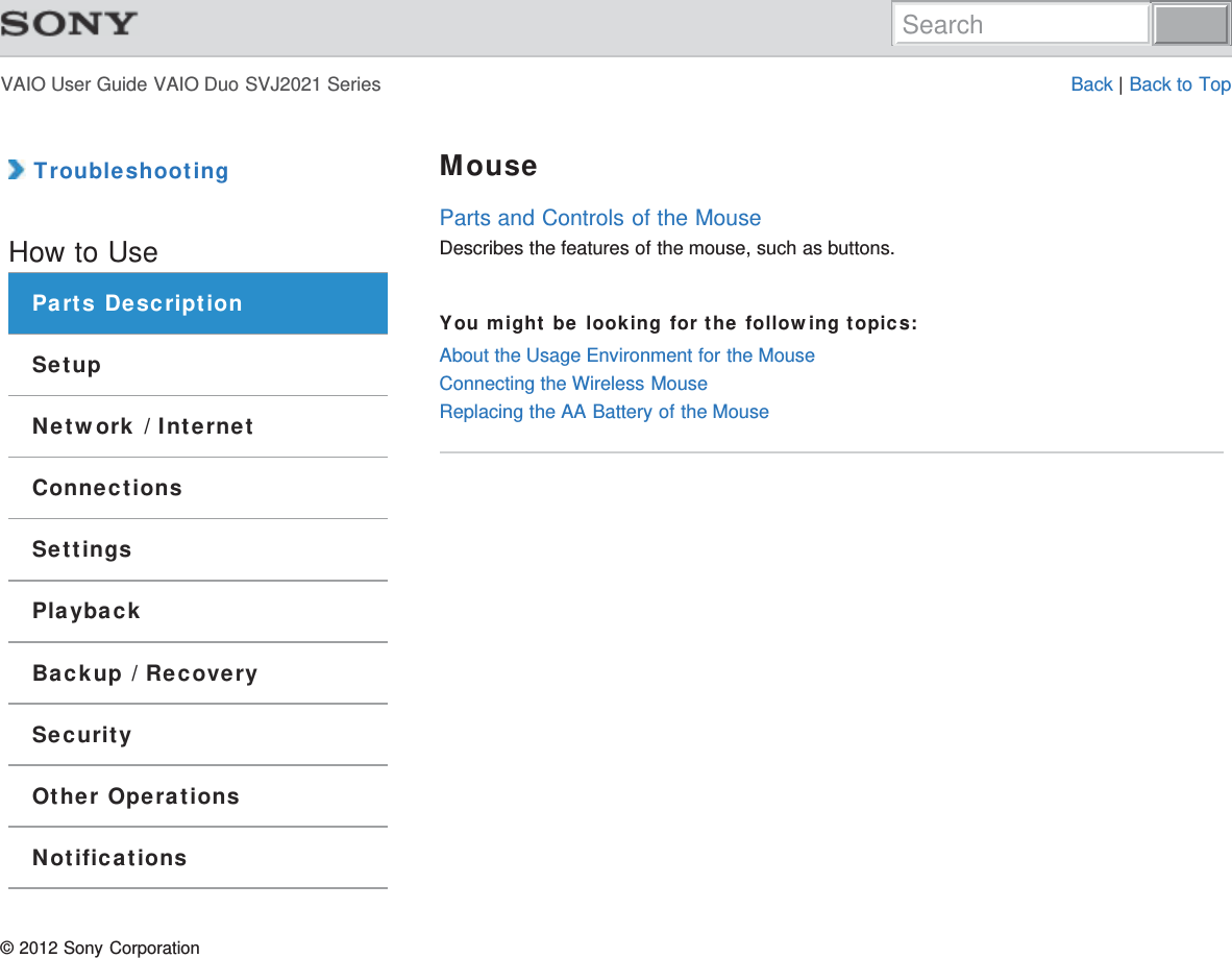 VAIO User Guide VAIO Duo SVJ2021 Series Back | Back to Top TroubleshootingHow to UseParts DescriptionSetupNetwork / InternetConnectionsSettingsPlaybackBackup / RecoverySecurityOther OperationsNotificationsMouseParts and Controls of the MouseDescribes the features of the mouse, such as buttons.You might be looking for the following topics:About the Usage Environment for the MouseConnecting the Wireless MouseReplacing the AA Battery of the Mouse© 2012 Sony CorporationSearch